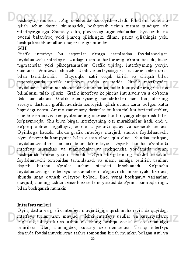 boshlaydi,   shundan   so'ng   u   ekranda   namoyish   etiladi.   Filmlarni   tomosha
qilish   uchun   dastur,   shuningdek,   boshqarish   uchun   xizmat   qiladigan   o'z
interfeysiga   ega.   Shunday   qilib,   pleyerdagi   tugmachalardan   foydalanib,   siz
ovozni   balandroq   yoki   jimroq   qilishingiz,   filmni   pauza   qilishingiz   yoki
boshqa kerakli amallarni bajarishingiz mumkin.
GUI
Grafik   interfeys   bu   raqamlar   o'rniga   rasmlardan   foydalanadigan
foydalanuvchi   interfeysi.   Undagi   rasmlar   harflarning   o'rnini   bosadi,   bular
tugmachalar   yoki   piktogrammalar.   Grafik   tipidagi   interfeysning   yorqin
namunasi   Windows   ish   stoli.   Ushbu   interfeysdagi   ish   dasturni   sekin   urish
bilan   ta'minlashdir.     Buyruqlar   satri   orqali   kirish   va   chiqish   bilan
taqqoslaganda,   grafik   interfeysi   sodda   va   sodda.   Grafik   interfeysdan
foydalanish uchun siz shunchaki tez-tez emas, balki kompyuterning maxsus
bilimlarini   talab   qilasiz.   Grafik   interfeys   ko'pincha   intuitivdir   va   u   do'stona
deb   ham   ataladi.   Grafik   interfeysning   kamchiliklari   ham   bor,   ularning
asosiysi   dasturni   grafik   ravishda   namoyish   qilish   uchun   zarur   bo'lgan   katta
hajmdagi xotira. Ammo zamonaviy dasturlar bu kamchilikni bartaraf etdilar,
chunki   zamonaviy   kompyuterlarning   xotirasi   har   bir   yangi   chiqarilish   bilan
ko'paymoqda.   Shu   bilan   birga,   interfeysning   o'zi   murakkablas   hadi,   endi   u
ko'proq   xotirani   egallaydi,   ammo   u   yanada   qulay   va   samarali   bo'ladi.
O'yinlarga   kelsak,   ularda   grafik   interfeys   mavjud,   shunda   foydalanuvchi
o'yin   davomida   kompyuter   bilan   o'zaro   aloqa   qila   oladi.   Bundan   tashqari,
foydalanuvchilarni   bir-biri   bilan   ta'minlaydi.   Deyarli   barcha   o'yinlarda
interfeys   murakkab   va   tugmachalar   va   sichqoncha   yordamida   o'yinni
boshqarish   imkoniyatini   beradi.   O'yin   belgilarining   xatti-harakatlari
foydalanuvchi   tomonidan   ta'minlanadi   va   ularni   amalga   oshirish   usullari
deyarli   barcha   o'yinlar   uchun   standart   hisoblanadi.   Ko'pincha
foydalanuvchiga   interfeys   sozlamalarini   o'zgartirish   imkoniyati   beriladi,
shunda   unga   o'ynash   qulayroq   bo'ladi.   Endi   yangi   boshqaruv   variantlari
mavjud, shuning uchun sensorli ekranlarni yaratishda o'yinni barmoqlaringiz
bilan boshqarish mumkin.
Interfeys turlari
O'yin, dastur va grafik interfeys mavjudligiga qo'shimcha ravishda quyidagi
interfeys   turlari   ham   mavjud:     Ichki   interfeys   usullar   va   xususiyatlarni
anglatadi,   ularga   kirish   ushbu   ob'ektning   boshqa   vositalari   orqali   amalga
oshiriladi.   Ular,   shuningdek,   xususiy   deb   nomlanadi.   Tashqi   interfeys
deganda foydalanuvchilarga tashqi tomondan kirish mumkin bo'lgan usul va
32 