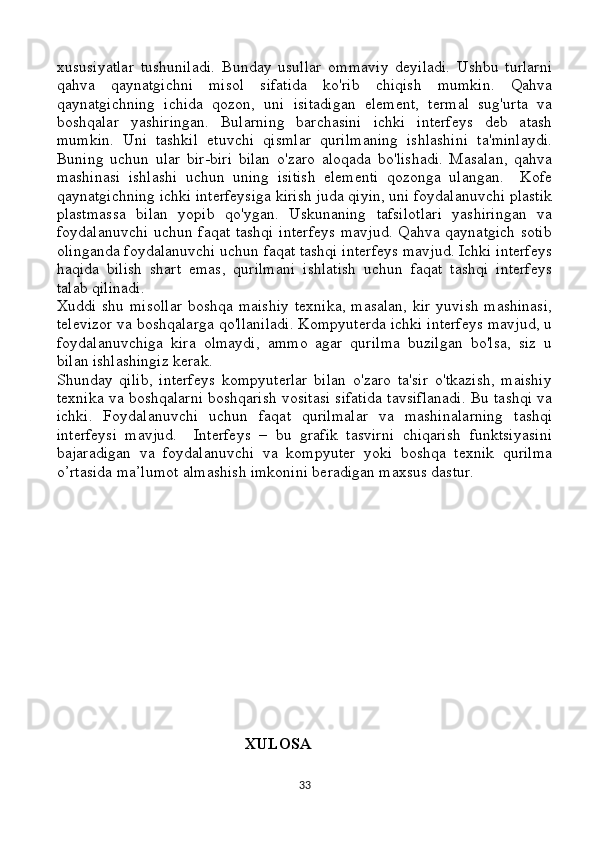xususiyatlar   tushuniladi.   Bunday   usullar   ommaviy   deyiladi.   Ushbu   turlarni
qahva   qaynatgichni   misol   sifatida   ko'rib   chiqish   mumkin.   Qahva
qaynatgichning   ichida   qozon,   uni   isitadigan   element,   termal   sug'urta   va
boshqalar   yashiringan.   Bularning   barchasini   ichki   interfeys   deb   atash
mumkin.   Uni   tashkil   etuvchi   qismlar   qurilmaning   ishlashini   ta'minlaydi.
Buning   uchun   ular   bir-biri   bilan   o'zaro   aloqada   bo'lishadi.   Masalan,   qahva
mashinasi   ishlashi   uchun   uning   isitish   elementi   qozonga   ulangan.     Kofe
qaynatgichning ichki interfeysiga kirish juda qiyin, uni foydalanuvchi plastik
plastmassa   bilan   yopib   qo'ygan.   Uskunaning   tafsilotlari   yashiringan   va
foydalanuvchi uchun faqat tashqi interfeys  mavjud.  Qahva qaynatgich sotib
olinganda foydalanuvchi uchun faqat tashqi interfeys mavjud. Ichki interfeys
haqida   bilish   shart   emas,   qurilmani   ishlatish   uchun   faqat   tashqi   interfeys
talab qilinadi.
Xuddi shu misollar  boshqa maishiy  texnika, masalan, kir yuvish mashinasi,
televizor va boshqalarga qo'llaniladi. Kompyuterda ichki interfeys mavjud, u
foydalanuvchiga   kira   olmaydi,   ammo   agar   qurilma   buzilgan   bo'lsa,   siz   u
bilan ishlashingiz kerak.
Shunday   qilib,   interfeys   kompyuterlar   bilan   o'zaro   ta'sir   o'tkazish,   maishiy
texnika va boshqalarni boshqarish vositasi sifatida tavsiflanadi. Bu tashqi va
ichki.   Foydalanuvchi   uchun   faqat   qurilmalar   va   mashinalarning   tashqi
interfeysi   mavjud.     Interfeys   –   bu   grafik   tasvirni   chiqarish   funktsiyasini
bajaradigan   va   foydalanuvchi   va   kompyuter   yoki   boshqa   texnik   qurilma
o’rtasida ma’lumot almashish imkonini beradigan maxsus dastur.
                                             
                                               XULOSA
33 