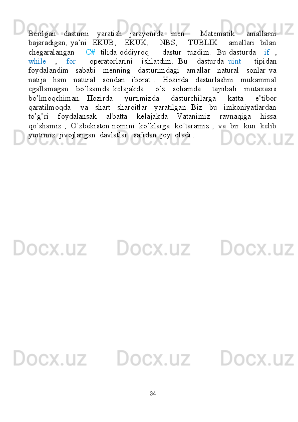 Berilgan     dasturni     yaratish     jarayonida     men         Matematik       amallarni
bajaradigan, ya’ni   EKUB,     EKUK,       NBS,       TUBLIK       amallari    bilan
chegaralangan        C#    tilida oddiyroq         dastur   tuzdim.   Bu dasturda      if    ,
while     ,     for       operatorlarini     ishlatdim.   Bu     dasturda   uint       tipidan
foydalandim     sababi     menning     dasturimdagi     amallar     natural     sonlar   va
natija     ham     natural     sondan     iborat   .     Hozirda     dasturlashni     mukammal
egallamagan     bo’lsamda   kelajakda       o’z     sohamda       tajribali     mutaxasis
bo’lmoqchiman.   Hozirda     yurtimizda     dasturchilarga     katta     e’tibor
qaratilmoqda       va     shart     sharoitlar     yaratilgan.   Biz     bu     imkoniyatlardan
to’g’ri     foydalansak     albatta     kelajakda     Vatanimiz     ravnaqiga     hissa
qo’shamiz ,  O’zbekiston nomini  ko’klarga  ko’taramiz ,  va  bir  kun  kelib
yurtimiz  jivojlangan  davlatlar   safidan  joy  oladi .   
34 