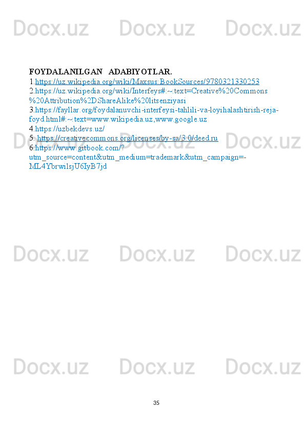 FOYDALANILGAN   ADABIYOTLAR.
1. https://uz.wikipedia.org/wiki/Maxsus:BookSources/9780321330253  
2. https://uz.wikipedia.org/wiki/Interfeys#:~:text=Creative%20Commons
%20Attribution%2DShareAlike%20litsenziyasi
3 . https://fayllar.org/foydalanuvchi-interfeysi-tahlili-va-loyihalashtirish-reja-
foyd.html#:~:text=www.wikipedia.uz,www.google.uz
4. https://uzbekdevs.uz/
5.   https://creativecommons.org/licenses/by-sa/3.0/deed.ru
6. https://www.gitbook.com/?
utm_source=content&utm_medium=trademark&utm_campaign=-
ML4YbrwilsjU6IyB7jd
35 