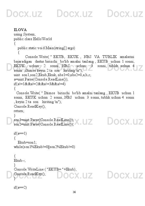 ILOVA
using System;
public class HelloWorld
{
    public static void Main(string[] args)
    {
                Console.Write(   "   EKUB,     EKUK   ,     NBS     VA     TUBLIK     amalarini
bajaradigan     dastur.birinchi     bo'lib   amalni   tanlang   ,  EKUB     uchun  1   sonni,
EKUK     uchun     2     sonni,   NBS       uchun     3     sonni,   tublik   uchun   4
sonni  ,iltimos keyin 2 ta  son    kiriting \n");
uint  son1,son2,Ekub,Ekuk, nbs1=0,nbs2=0,a,b,c;
a=uint.Parse(Console.ReadLine());
if(a!=1&&a!=2&&a!=3&&a!=4)
{
   Console.Write( " Iltimos   birinchi   bo'lib amalni tanlang , EKUB   uchun 1
sonni,  EKUK  uchun  2  sonni, NBS   uchun  3  sonni, tublik uchun 4  sonni
, keyin 2 ta  son    kiriting \n");
Console.ReadKey();
return; 
}
son1=uint.Parse(Console.ReadLine());
son2=uint.Parse(Console.ReadLine());
if(a==1)
{
    Ekub=son1;
while(son1%Ekub!=0||son2%Ekub!=0)
{
Ekub--;
}
Console.WriteLine ( "EKUB= "+Ekub);
Console.ReadKey();
}
if(a==2)
36 