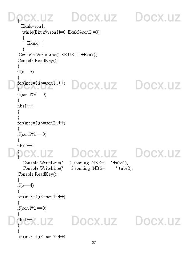 {
   Ekuk=son1;
    while(Ekuk%son1!=0||Ekuk%son2!=0)
    {
        Ekuk++;
    }
 Console.WriteLine(" EKUK= "+Ekuk);
Console.ReadKey();
}                                                                         
if(a==3)
{
for(int i=1;i<=son1;i++)
{
if(son1%i==0)
{
nbs1++;
} 
}
for(int i=1;i<=son2;i++)
{
if(son2%i==0)
{
nbs2++;
}
}
    Console.WriteLine("     1 sonning  NBS=      "+nbs1);
    Console.WriteLine("      2 sonning  NBS=         "+nbs2);
Console.ReadKey();
}
if(a==4)
{
for(int i=1;i<=son1;i++)
{
if(son1%i==0)
{
nbs1++;
} 
}                                                                           
for(int i=1;i<=son2;i++)
37 