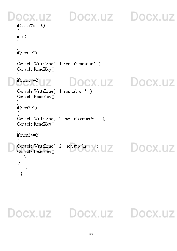 {
if(son2%i==0)
{
nbs2++;
}
}
if(nbs1>2)
{
Console.WriteLine("  1  son tub emas \n"   );
Console.ReadKey();
}     
if(nbs1<=2)                                                       
{
Console.WriteLine("  1  son tub \n  "   );
Console.ReadKey();
}     
if(nbs2>2)
{
Console.WriteLine("  2   son tub emas \n  "   );
Console.ReadKey();
}     
if(nbs2<=2)
{                                                                           
Console.WriteLine("  2    son tub  \n   "   );
Console.ReadKey();
      } 
 }    
       }
   }
38 