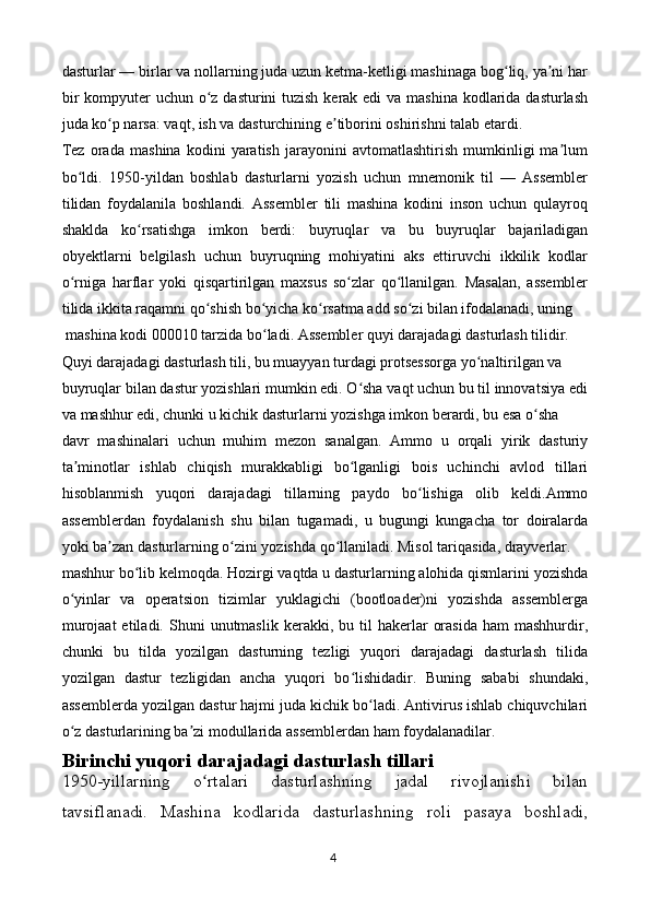 dasturlar — birlar va nollarning juda uzun ketma-ketligi mashinaga bog liq, ya ni harʻ ʼ
bir  kompyuter  uchun o z dasturini tuzish kerak edi va mashina kodlarida dasturlash	
ʻ
juda ko p narsa: vaqt, ish va dasturchining e tiborini oshirishni talab etardi.	
ʻ ʼ
Tez   orada   mashina   kodini   yaratish   jarayonini   avtomatlashtirish   mumkinligi   ma lum	
ʼ
bo ldi.   1950-yildan   boshlab   dasturlarni   yozish   uchun   mnemonik   til   —   Assembler	
ʻ
tilidan   foydalanila   boshlandi.   Assembler   tili   mashina   kodini   inson   uchun   qulayroq
shaklda   ko rsatishga   imkon   berdi:   buyruqlar   va   bu   buyruqlar   bajariladigan	
ʻ
obyektlarni   belgilash   uchun   buyruqning   mohiyatini   aks   ettiruvchi   ikkilik   kodlar
o rniga   harflar   yoki   qisqartirilgan   maxsus   so zlar   qo llanilgan.   Masalan,   assembler	
ʻ ʻ ʻ
tilida ikkita raqamni qo shish bo yicha ko rsatma add so zi bilan ifodalanadi, uning 	
ʻ ʻ ʻ ʻ
 mashina kodi 000010 tarzida bo ladi. Assembler quyi darajadagi dasturlash tilidir. 	
ʻ
Quyi darajadagi dasturlash tili, bu muayyan turdagi protsessorga yo naltirilgan va	
ʻ
buyruqlar bilan dastur yozishlari mumkin edi. O sha vaqt uchun bu til innovatsiya edi	
ʻ
va mashhur edi, chunki u kichik dasturlarni yozishga imkon berardi, bu esa o sha	
ʻ
davr   mashinalari   uchun   muhim   mezon   sanalgan.   Ammo   u   orqali   yirik   dasturiy
ta minotlar   ishlab   chiqish   murakkabligi   bo lganligi   bois   uchinchi   avlod   tillari	
ʼ ʻ
hisoblanmish   yuqori   darajadagi   tillarning   paydo   bo lishiga   olib   keldi.Ammo	
ʻ
assemblerdan   foydalanish   shu   bilan   tugamadi,   u   bugungi   kungacha   tor   doiralarda
yoki ba zan dasturlarning o zini yozishda qo llaniladi. Misol tariqasida, drayverlar.	
ʼ ʻ ʻ
mashhur bo lib kelmoqda. Hozirgi vaqtda u dasturlarning alohida qismlarini yozishda	
ʻ
o yinlar   va   operatsion   tizimlar   yuklagichi   (bootloader)ni   yozishda   assemblerga	
ʻ
murojaat  etiladi.  Shuni  unutmaslik   kerakki,  bu  til  hakerlar   orasida  ham  mashhurdir,
chunki   bu   tilda   yozilgan   dasturning   tezligi   yuqori   darajadagi   dasturlash   tilida
yozilgan   dastur   tezligidan   ancha   yuqori   bo lishidadir.   Buning   sababi   shundaki,	
ʻ
assemblerda yozilgan dastur hajmi juda kichik bo ladi. Antivirus ishlab chiquvchilari	
ʻ
o z dasturlarining ba zi modullarida assemblerdan ham foydalanadilar.	
ʻ ʼ
Birinchi yuqori darajadagi dasturlash tillari
1950-yillarning   o rtalari   dasturlashning   jadal   rivojlanishi   bilan	
ʻ
tavsiflanadi.   Mashina   kodlarida   dasturlashning   roli   pasaya   boshladi,
4 