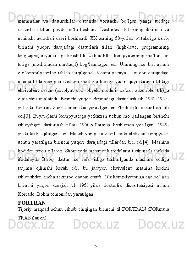mashinalar   va   dasturchilar   o rtasida   vositachi   bo lgan   yangi   turdagiʻ ʻ
dasturlash   tillari   paydo   bo la   boshladi.   Dasturlash   tillarining   ikkinchi   va	
ʻ
uchinchi avlodlari davri boshlandi. XX asrning 50-yillari o rtalariga kelib,	
ʻ
birinchi   yuqori   darajadagi   dasturlash   tillari   (high-level   programming
languages)ni yaratishga kirishildi. Ushbu tillar kompyuterning ma lum bir	
ʼ
turiga   (mashinadan   mustaqil)   bog lanmagan   edi.   Ularning   har   biri   uchun	
ʻ
o z kompilyatorlari ishlab chiqilgandi. Kompilyatsiya — yuqori darajadagi	
ʻ
manba   tilda   yozilgan   dasturni   mashina   kodiga   yaqin   quyi   darajali   tildagi
ekvivalent   dastur   (absolyut   kod,   obyekt   moduli,   ba zan   assembler   tili)ga	
ʼ
o girishni  anglatadi.  Birinchi  yuqori darajadagi  dasturlash  tili  1942-1945-	
ʻ
yillarda   Konrad   Suze   tomonidan   yaratilgan   en:Plankalkül   dasturlash   tili
edi[3].   Buyruqlarni   kompyuterga   yetkazish   uchun   mo ljallangan   birinchi	
ʻ
ishlaydigan   dasturlash   tillari   1950-yillarning   boshlarida   yozilgan.   1949-
yilda   taklif   qilingan   Jon   Mauchlyning   en:Short   code   elektron   kompyuter
uchun   yaratilgan   birinchi   yuqori   darajadagi   tillardan   biri   edi[4].   Mashina
kodidan farqli o laroq, Short code matematik ifodalarni tushunarli shaklda	
ʻ
ifodalaydi.   Biroq,   dastur   har   safar   ishga   tushirilganda   mashina   kodiga
tarjima   qilinishi   kerak   edi,   bu   jarayon   ekvivalent   mashina   kodini
ishlatishdan ancha sekinroq davom etardi. O z kompilyatoriga ega bo lgan	
ʻ ʻ
birinchi   yuqori   darajali   til   1951-yilda   doktorlik   dissertatsiyasi   uchun
Korrado .Böhm tomonidan yaratilgan.
FORTRAN
Tijoriy  maqsad   uchun  ishlab   chiqilgan  birinchi   til   FORTRAN   (FORmula
TRANslation) 
5 