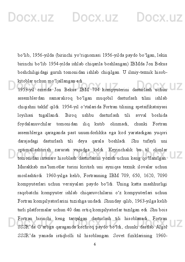 bo lib, 1956-yilda (birinchi yo riqnomasi 1956-yilda paydo bo lgan, lekinʻ ʻ ʻ
birinchi  bo lib  1954-yilda ishlab  chiqarila  boshlangan)  IBMda Jon Bekus	
ʻ
boshchiligidagi   guruh   tomonidan   ishlab   chiqilgan.   U   ilmiy-texnik   hisob-
kitoblar uchun mo ljallangan edi.	
ʻ
1953-yil   oxirida   Jon   Bekus   IBM   704   kompyuterini   dasturlash   uchun
assemblerdan   samaraliroq   bo lgan   muqobil   dasturlash   tilini   ishlab	
ʻ
chiqishni  taklif   qildi.  1954-yil  o rtalarida  Fortran  tilining  spetsifikatsiyasi
ʻ
loyihasi   tugallandi.   Biroq   ushbu   dasturlash   tili   avval   boshida
foydalanuvchilar   tomonidan   iliq   kutib   olinmadi,   chunki   Fortran
assemblerga   qaraganda   past   unumdorlikka   ega   kod   yaratadigan   yuqori
darajadagi   dasturlash   tili   deya   qarala   boshladi.   Shu   tufayli   uni
optimallashtirish   zarurati   vujudga   keldi.   Keyinchalik   bu   til   olimlar
tomonidan intensiv hisoblash dasturlarini yozish uchun keng qo llanilgan.	
ʻ
Murakkab   ma lumotlar   turini   kiritish   uni   ayniqsa   texnik   ilovalar   uchun	
ʼ
moslashtirdi.   1960-yilga   kelib,   Fortranning   IBM   709,   650,   1620,   7090
kompyuterlari   uchun   versiyalari   paydo   bo ldi.   Uning   katta   mashhurligi	
ʻ
raqobatchi   kompyuter   ishlab   chiqaruvchilarni   o z   kompyuterlari   uchun	
ʻ
Fortran kompilyatorlarini tuzishga undadi. Shunday qilib, 1963-yilga kelib
turli platformalar uchun 40 dan ortiq kompilyatorlar tuzilgan edi. Shu bois
Fortran   birinchi   keng   tarqalgan   dasturlash   tili   hisoblanadi.   Fortran
SSSR da   G arbga   qaraganda   kechroq   paydo   bo ldi,   chunki   dastlab   Algol	
ʼ ʻ ʻ
SSSR da   yanada   istiqbolli   til   hisoblangan.   Sovet   fiziklarining   1960-
ʼ
6 