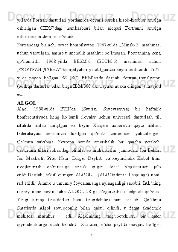 yillarda Fortran dasturlari yordamida deyarli barcha hisob-kitoblar amalga
oshirilgan   CERN dagi   hamkasblari   bilan   aloqasi   Fortranni   amalgaʼ
oshirishda muhim rol o ynadi.	
ʻ
Fortrandagi   birinchi   sovet   kompilyatori   1967-yilda   „Minsk-2“   mashinasi
uchun yaratilgan, ammo u unchalik mashhur bo lmagan. Fortranning keng	
ʻ
qo llanilishi   1968-yilda   BESM-6   (БЭСМ-6)   mashinasi   uchun	
ʻ
„ФОРТРАН-ДУБНА“ kompilyatori yaratilgandan keyin boshlandi. 1972-
yilda   paydo   bo lgan   ES   (ЕС)   EHMlarida   dastlab   Fortran   translyatori	
ʻ
(boshqa dasturlar bilan birga IBM/360 dan „aynan nusxa olingan“) mavjud
edi.
ALGOL
Algol   1958-yilda   ETH da   (Syurix,   Shveytsariya)   bir   haftalik	
ʼ
konferentsiyada   keng   ko lamli   ilovalar   uchun   universal   dasturlash   tili
ʻ
sifatida   ishlab   chiqilgan   va   keyin   Xalqaro   axborotni   qayta   ishlash
federatsiyasi   tomonidan   tuzilgan   qo mita   tomonidan   yakunlangan.	
ʻ
Qo mita   tarkibiga   Yevropa   hamda   amerikalik   bir   qancha   yetakchi	
ʻ
dasturlash tillari sohasidagi olimlar va muhandislar, jumladan, Jon Bekus,
Jon   Makkarti,   Piter   Naur,   Edsger   Deykstr   va   keyinchalik   Kobol   tilini
rivojlantirish   qo mitasiga   raislik   qilgan   Jozef   Vegstenruen   jalb	
ʻ
etildi.Dastlab,   taklif   qilingan   ALGOL       (ALGOrithmic   Language)   nomi
rad etildi.  Ammo u umumiy foydalanishga aylanganligi sababli, IAL ning	
ʼ
rasmiy   nomi   keyinchalik   ALGOL   58   ga   o zgartirilishi   belgilab   qo yildi.	
ʻ ʻ
Yangi   tilning   tarafdorlari   ham,   tanqidchilari   ham   ore   di.   Qo shma	
ʻ
Shtatlarda   Algol   sovuqqonlik   bilan   qabul   qilindi,   u   faqat   akademik
muhitda   mashhur     edi.   Algolnining   targ ibotchilari   bir   qator	
ʻ
qiyinchiliklarga   duch   kelishdi.   Xususan,   o sha   paytda   mavjud   bo lgan	
ʻ ʻ
7 