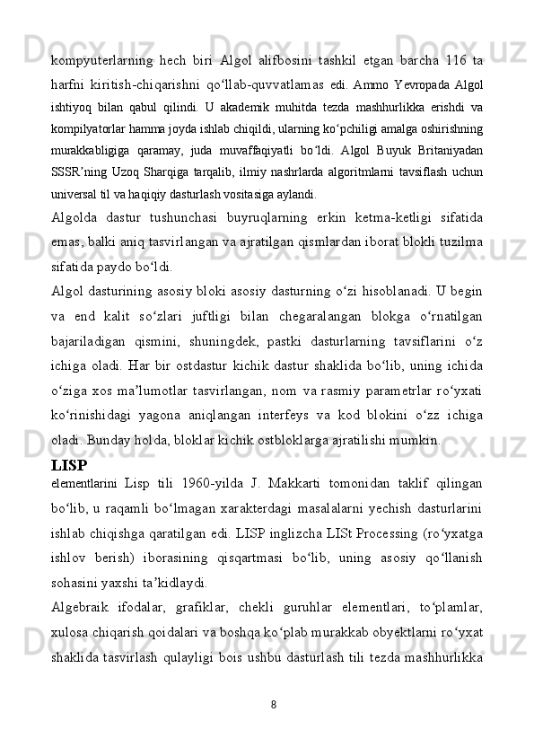 kompyuterlarning   hech   biri   Algol   alifbosini   tashkil   etgan   barcha   116   ta
harfni   kiritish-chiqarishni   qo llab-quvvatlamas  ʻ edi.   Ammo   Yevropada   Algol
ishtiyoq   bilan   qabul   qilindi.   U   akademik   muhitda   tezda   mashhurlikka   erishdi   va
kompilyatorlar hamma joyda ishlab chiqildi, ularning ko pchiligi amalga oshirishning	
ʻ
murakkabligiga   qaramay,   juda   muvaffaqiyatli   bo ldi.   Algol   Buyuk   Britaniyadan	
ʻ
SSSR ning   Uzoq   Sharqiga   tarqalib,   ilmiy   nashrlarda   algoritmlarni   tavsiflash   uchun	
ʼ
universal til va haqiqiy dasturlash vositasiga aylandi.
Algolda   dastur   tushunchasi   buyruqlarning   erkin   ketma-ketligi   sifatida
emas, balki aniq tasvirlangan va ajratilgan qismlardan iborat blokli tuzilma
sifatida paydo bo ldi.	
ʻ
Algol dasturining asosiy bloki asosiy dasturning o zi hisoblanadi. U begin	
ʻ
va   end   kalit   so zlari   juftligi   bilan   chegaralangan   blokga   o rnatilgan	
ʻ ʻ
bajariladigan   qismini,   shuningdek,   pastki   dasturlarning   tavsiflarini   o z	
ʻ
ichiga   oladi.  Har  bir   ostdastur   kichik  dastur  shaklida  bo lib,  uning   ichida	
ʻ
o ziga   xos   ma lumotlar   tasvirlangan,   nom   va   rasmiy   parametrlar   ro yxati	
ʻ ʼ ʻ
ko rinishidagi   yagona   aniqlangan   interfeys   va   kod   blokini   o zz   ichiga
ʻ ʻ
oladi. Bunday holda, bloklar kichik ostbloklarga ajratilishi mumkin.
LISP
elementlarini   Lisp   tili   1960-yilda   J.   Makkarti   tomonidan   taklif   qilingan
bo lib, u raqamli  bo lmagan xarakterdagi  masalalarni  yechish dasturlarini
ʻ ʻ
ishlab chiqishga qaratilgan edi. LISP inglizcha LISt Processing (ro yxatga	
ʻ
ishlov   berish)   iborasining   qisqartmasi   bo lib,   uning   asosiy   qo llanish	
ʻ ʻ
sohasini yaxshi ta kidlaydi.	
ʼ
Algebraik   ifodalar,   grafiklar,   chekli   guruhlar   elementlari,   to plamlar,	
ʻ
xulosa chiqarish qoidalari va boshqa ko plab murakkab obyektlarni ro yxat	
ʻ ʻ
shaklida tasvirlash qulayligi bois ushbu dasturlash tili tezda mashhurlikka
8 