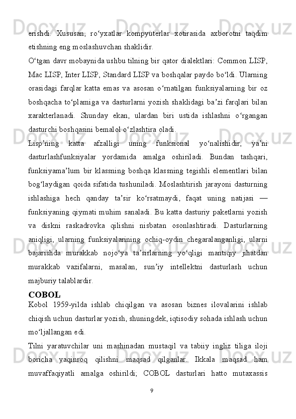 erishdi.   Xususan,   ro yxatlar   kompyuterlar   xotirasida   axborotni   taqdimʻ
etishning eng moslashuvchan shaklidir.
O tgan davr mobaynida ushbu tilning bir qator dialektlari: Common LISP,	
ʻ
Mac LISP, Inter LISP, Standard LISP va boshqalar paydo bo ldi. Ularning	
ʻ
orasidagi   farqlar   katta   emas   va   asosan   o rnatilgan   funksiyalarning   bir   oz	
ʻ
boshqacha to plamiga va dasturlarni yozish shaklidagi ba zi farqlari bilan	
ʻ ʼ
xarakterlanadi.   Shunday   ekan,   ulardan   biri   ustida   ishlashni   o rgangan	
ʻ
dasturchi boshqasini bemalol o zlashtira oladi.	
ʻ
Lisp ning   katta   afzalligi   uning   funksional   yo nalishidir,   ya ni	
ʼ ʻ ʼ
dasturlashfunksiyalar   yordamida   amalga   oshiriladi.   Bundan   tashqari,
funksiyama lum   bir   klassning   boshqa   klassning   tegishli   elementlari   bilan	
ʼ
bog laydigan qoida sifatida tushuniladi. Moslashtirish  jarayoni dasturning	
ʻ
ishlashiga   hech   qanday   ta sir   ko rsatmaydi,   faqat   uning   natijasi   —	
ʼ ʻ
funksiyaning qiymati muhim sanaladi. Bu katta dasturiy paketlarni yozish
va   diskni   raskadrovka   qilishni   nisbatan   osonlashtiradi.   Dasturlarning
aniqligi,   ularning   funksiyalarining   ochiq-oydin   chegaralanganligi,   ularni
bajarishda   murakkab   nojo ya   ta sirlarning   yo qligi   mantiqiy   jihatdan
ʻ ʼ ʻ
murakkab   vazifalarni,   masalan,   sun iy   intellektni   dasturlash   uchun	
ʼ
majburiy talablardir.
COBOL
Kobol   1959-yilda   ishlab   chiqilgan   va   asosan   biznes   ilovalarini   ishlab
chiqish uchun dasturlar yozish, shuningdek, iqtisodiy sohada ishlash uchun
mo ljallangan edi.	
ʻ
Tilni   yaratuvchilar   uni   mashinadan   mustaqil   va   tabiiy   ingliz   tiliga   iloji
boricha   yaqinroq   qilishni   maqsad   qilganlar.   Ikkala   maqsad   ham
muvaffaqiyatli   amalga   oshirildi;   COBOL   dasturlari   hatto   mutaxassis
9 