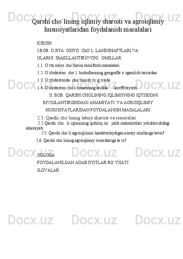 Qarshi cho`lining iqlimiy sharoiti va agroiqlimiy
hususiyatlaridan foydalanish masalalari
KIRISH
I.BOB. O`RTA  OSIYO  ChO`L  LANDSHAFTLARI VA
ULARNI  ShAKLLANTIRUVCHI   OMILLAR
1.1.  O`rta osiy o  ch o ` l larini tasniflash masalalari   
1.2.  O`zb e kiston  ch o ` l   hududlarining g e ografik o`rganilish tari x idan
1.3.  O`zb e kistonda  ch o ` l lanish to`g`risida
1.4.  O` zbekiston cho`l zonasining aridlik        koeffitsiyenti
II. BOB.  QARSHI CHOLINING IQLIMIYNING IQTISODNI
RIVOJLANTIRISHDAGI AHAMIYATI  VA AGROIQLIMIY
HUSUSIYATLARIDAN FOYDALANISH MASALALARI
         2.1. Qarshi cho`lining tabiiy sharoiti va resusrslari.
            2.2 Qarshi cho li iqlimining qishloq xo jalik mahsulotlari yetishtirishdagi 
ahamiyati
        2.5. Qarshi c ho`l i   agro iqlimini harakterlaydigan asosiy omillar ga tavsif
          2. 6 . Qarshi cho`lining agroiqlimiy resurslariga ta`rif
X ULOSA
FOYDALANILGAN ADABIYOTLAR RO`Y X ATI
ILOVA LAR 