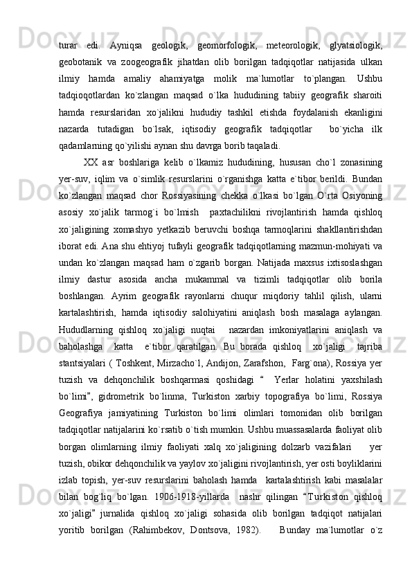 turar   edi.   Ayniqsa   geologik,   geomorfologik,   meteorologik,   glyatsiologik,
geobotanik   va   zoogeografik   jihatdan   olib   borilgan   tadqiqotlar   natijasida   ulkan
ilmiy   hamda   amaliy   ahamiyatga   molik   ma`lumotlar   to`plangan.   Ushbu
tadqioqotlardan   ko`zlangan   maqsad   o`lka   hududining   tabiiy   geografik   sharoiti
hamda   resurslaridan   xo`jalikni   hududiy   tashkil   etishda   foydalanish   ekanligini
nazarda   tutadigan   bo`lsak,   iqtisodiy   geografik   tadqiqotlar     bo`yicha   ilk
qadamlarning qo`yilishi aynan shu davrga borib taqaladi. 
XX   asr   boshlariga   kelib   o`lkamiz   hududining,   hususan   cho`l   zonasining
yer-suv,   iqlim   va   o`simlik   resurslarini   o`rganishga   katta   e`tibor   berildi.   Bundan
ko`zlangan   maqsad   chor   Rossiyasining   chekka   o`lkasi   bo`lgan   O`rta   Osiyoning
asosiy   xo`jalik   tarmog`i   bo`lmish     paxtachilikni   rivojlantirish   hamda   qishloq
xo`jaligining   xomashyo   yetkazib   beruvchi   boshqa   tarmoqlarini   shakllantirishdan
iborat edi. Ana shu ehtiyoj tufayli geografik tadqiqotlarning mazmun-mohiyati va
undan   ko`zlangan   maqsad   ham   o`zgarib   borgan.   Natijada   maxsus   ixtisoslashgan
ilmiy   dastur   asosida   ancha   mukammal   va   tizimli   tadqiqotlar   olib   borila
boshlangan.   Ayrim   geografik   rayonlarni   chuqur   miqdoriy   tahlil   qilish,   ularni
kartalashtirish,   hamda   iqtisodiy   salohiyatini   aniqlash   bosh   masalaga   aylangan.
Hududlarning   qishloq   xo`jaligi   nuqtai   nazardan   imkoniyatlarini   aniqlash   va
baholashga     katta     e`tibor   qaratilgan.   Bu   borada   qishloq     xo`jaligi     tajriba
stantsiyalari  (  Toshkent, Mirzacho`l, Andijon, Zarafshon,   Farg`ona), Rossiya  yer
tuzish   va   dehqonchilik   boshqarmasi   qoshidagi     Yerlar   holatini   yaxshilash	

bo`limi ,   gidrometrik   bo`linma,   Turkiston   xarbiy   topografiya   bo`limi,   Rossiya	

Geografiya   jamiyatining   Turkiston   bo`limi   olimlari   tomonidan   olib   borilgan
tadqiqotlar natijalarini ko`rsatib o`tish mumkin. Ushbu muassasalarda faoliyat olib
borgan   olimlarning   ilmiy   faoliyati   xalq   xo`jaligining   dolzarb   vazifalari     yer	

tuzish, obikor dehqonchilik va yaylov xo`jaligini rivojlantirish, yer osti boyliklarini
izlab   topish,   yer-suv   resurslarini   baholash   hamda     kartalashtirish   kabi   masalalar
bilan   bog`liq   bo`lgan.   1906-1918-yillarda     nashr   qilingan   T u r kiston   qishloq	

xo`jaligi   jurnalida   qishloq   xo`jaligi   sohasida   olib   borilgan   tadqiqot   natijalari	

yoritib   borilgan   (Rahimbekov,   Dontsova,   1982).       Bunday   ma`lumotlar   o`z 