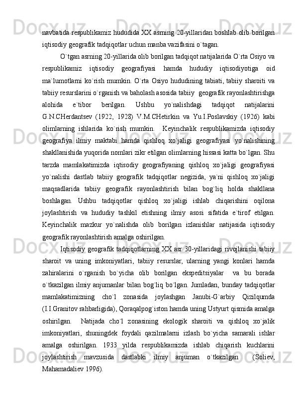 navbatida respublikamiz hududida XX asrning 20-yillaridan boshlab olib borilgan
iqtisodiy geografik tadqiqotlar uchun manba vazifasini o`tagan.
O`tgan asrning 20-yillarida olib borilgan tadqiqot natijalarida O`rta Osiyo va
respublikamiz   iqtisodiy   geografiyasi   hamda   hududiy   iqtisodiyotiga   oid
ma`lumotlarni   ko`rish   mumkin.   O`rta  Osiyo   hududining   tabiati,  tabiiy   sharoiti   va
tabiiy resurslarini o`rganish va baholash asosida tabiiy  geografik rayonlashtirishga
alohida   e`tibor   berilgan.   Ushbu   yo`nalishdagi   tadqiqot   natijalarini
G.N.CHerdantsev   (1922,   1928)   V.M.CHetirkin   va   Yu.I.Poslavskiy   (1926)   kabi
olimlarning   ishlarida   ko`rish   mumkin.     Keyinchalik   respublikamizda   iqtisodiy
geografiya   ilmiy   maktabi   hamda   qishloq   xo`jaligi   geografiyasi   yo`nalishining
shakllanishida yuqorida nomlari zikr etilgan olimlarning hissasi katta bo`lgan. Shu
tarzda   mamlakatimizda   iqtisodiy   geografiyaning   qishloq   xo`jaligi   geografiyasi
yo`nalishi   dastlab   tabiiy   geografik   tadqiqotlar   negizida,   ya`ni   qishloq   xo`jaligi
maqsadlarida   tabiiy   geografik   rayonlashtirish   bilan   bog`liq   holda   shakllana
boshlagan.   Ushbu   tadqiqotlar   qishloq   xo`jaligi   ishlab   chiqarishini   oqilona
joylashtirish   va   hududiy   tashkil   etishning   ilmiy   asosi   sifatida   e`tirof   etilgan.
Keyinchalik   mazkur   yo`nalishda   olib   borilgan   izlanishlar   natijasida   iqtisodiy
geografik rayonlashtirish amalga oshirilgan.
Iqtisodiy  geografik tadqiqotlarning XX asr  30-yillaridagi  rivojlanishi  tabiiy
sharoit   va   uning   imkoniyatlari,   tabiiy   resurslar,   ularning   yangi   konlari   hamda
zahiralarini   o`rganish   bo`yicha   olib   borilgan   ekspeditsiyalar     va   bu   borada
o`tkazilgan ilmiy anjumanlar  bilan bog`liq bo`lgan. Jumladan, bunday tadqiqotlar
mamlakatimizning   cho`l   zonasida   joylashgan   Janubi-G`arbiy   Qizilqumda
(I.I.Granitov rahbarligida), Qoraqalpog`iston hamda uning Ustyurt qismida amalga
oshirilgan.     Natijada   cho`l   zonasining   ekologik   sharoiti   va   qishloq   xo`jalik
imkoniyatlari,   shuningdek   foydali   qazilmalarni   izlash   bo`yicha   samarali   ishlar
amalga   oshirilgan.   1933   yilda   respublikamizda   ishlab   chiqarish   kuchlarini
joylashtirish   mavzusida   dastlabki   ilmiy   anjuman   o`tkazilgan     (Soliev,
Mahamadaliev 1996). 