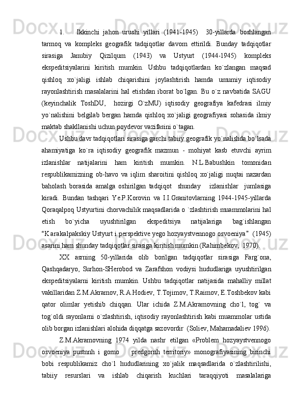 1. Ikkinchi   jahon   urushi   yillari   (1941-1945)     30-yillarda   boshlangan
tarmoq   va   kompleks   geografik   tadqiqotlar   davom   ettirildi.   Bunday   tadqiqotlar
sirasiga   Janubiy   Qizilqum   (1943)   va   Ustyurt   (1944-1945)   kompleks
ekspeditsiyalarini   kiritish   mumkin.   Ushbu   tadqiqotlardan   ko`zlangan   maqsad
qishloq   xo`jaligi   ishlab   chiqarishini   joylashtirish   hamda   umumiy   iqtisodiy
rayonlashtirish   masalalarini   hal   etishdan   iborat   bo`lgan.   Bu   o`z   navbatida   SAGU
(keyinchalik   ToshDU,     hozirgi   O`zMU)   iqtisodiy   geografiya   kafedrasi   ilmiy
yo`nalishini   belgilab   bergan   hamda   qishloq   xo`jaligi   geografiyasi   sohasida   ilmiy
maktab shakllanishi uchun poydevor vazifasini o`tagan.
Ushbu davr tadqiqotlari sirasiga garchi tabiiy geografik yo`nalishda bo`lsada
ahamiyatiga   ko`ra   iqtisodiy   geografik   mazmun   -   mohiyat   kasb   etuvchi   ayrim
izlanishlar   natijalarini   ham   kiritish   mumkin.   N.L.Babushkin   tomonidan
respublikamizning   ob-havo   va   iqlim   sharoitini   qishloq   xo`jaligi   nuqtai   nazardan
baholash   borasida   amalga   oshirilgan   tadqiqot     shunday       izlanishlar     jumlasiga
kiradi.   Bundan   tashqari   Ye.P.Korovin   va   I.I.Granitovlarning   1944-1945-yillarda
Qoraqalpoq Ustyurtini chorvachilik maqsadlarida o `zlashtirish muammolarini hal
etish   bo`yicha   uyushtirilgan   ekspeditsiya   natijalariga   bag`ishlangan
K a r akalpakskiy Ustyurt i perspektive yego hozyaystvennogo osvoeniya  (1945) 
asarini ham shunday tadqiqotlar sirasiga kiritish mumkin (Rahimbekov,  1970).
XX   asrning   50-yillarida   olib   borilgan   tadqiqotlar   sirasiga   Farg`ona,
Qashqadaryo,   Surhon-SHerobod   va   Zarafshon   vodiysi   hududlariga   uyushtirilgan
ekspeditsiyalarni   kiritish   mumkin.   Ushbu   tadqiqotlar   natijasida   mahalliy   millat
vakillaridan Z.M.Akramov, R.A.Hodiev, T.Tojimov, T.Raimov, E.Toshbekov kabi
qator   olimlar   yetishib   chiqqan.   Ular   ichida   Z.M.Akramovning   cho`l,   tog`   va
tog`oldi   rayonlarni   o`zlashtirish,   iqtisodiy   rayonlashtirish   kabi   muammolar   ustida
olib borgan izlanishlari alohida diqqatga sazovordir  (Soliev, Mahamadaliev 1996).
Z.M.Akramovning   1974   yilda   nashr   etilgan   «Problem   hozyaystvennogo
osvoeniya   pustnnh   i   gorno     predgornh   territoriy»   monografiyasining   birinchi	

bobi   respublikamiz   cho`l   hududlarining   xo`jalik   maqsadlarida   o`zlashtirilishi,
tabiiy   resurslari   va   ishlab   chiqarish   kuchlari   taraqqiyoti   masalalariga 