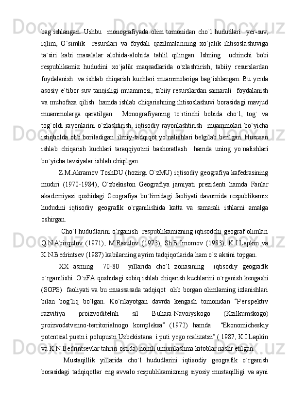 bag`ishlangan.   Ushbu     monografiyada   olim   tomonidan   cho`l   hududlari     yer-suv,
iqlim,   O`simlik     resurslari   va   foydali   qazilmalarining   xo`jalik   ihtisoslashuviga
ta`siri   kabi   masalalar   alohida-alohida   tahlil   qilingan.   Ishning     uchinchi   bobi
respublikamiz   hududini   xo`jalik   maqsadlarida   o`zlashtirish,   tabiiy   resurslardan
foydalanish    va ishlab  chiqarish  kuchlari  muammolariga bag`ishlangan.  Bu yerda
asosiy   e`tibor  suv   tanqisligi   muammosi,  tabiiy  resurslardan  samarali     foydalanish
va muhofaza qilish   hamda ishlab chiqarishning ihtisoslashuvi  borasidagi  mavjud
muammolarga   qaratilgan.     Monografiyaning   to`rtinchi   bobida   cho`l,   tog`   va
tog`oldi   rayonlarini   o`zlashtirish,   iqtisodiy   rayonlashtirish     muammolari   bo`yicha
istiqbolda olib boriladigan  ilmiy-tadqiqot yo`nalishlari belgilab berilgan. Hususan
ishlab   chiqarish   kuchlari   taraqqiyotini   bashoratlash     hamda   uning   yo`nalishlari
bo`yicha tavsiyalar ishlab chiqilgan.
Z.M.Akramov ToshDU (hozirgi O`zMU) iqtisodiy geografiya kafedrasining
mudiri   (1970-1984),   O`zbekiston   Geografiya   jamiyati   prezidenti   hamda   Fanlar
akademiyasi   qoshidagi   Geografiya   bo`limidagi   faoliyati   davomida   respublikamiz
hududini   iqtisodiy   geografik   o`rganilishida   katta   va   samarali   ishlarni   amalga
oshirgan.
  Cho`l hududlarini o`rganish   respublikamizning iqtisodchi geograf olimlari
Q.N.Abirqulov   (1971),   M.Rasulov   (1973),   Sh.B.Imomov   (1983),   K.I.Lapkin   va
K.N.Bedrintsev (1987) kabilarning ayrim tadqiqotlarida ham o`z aksini topgan.
XX   asrning     70-80     yillarida   cho`l   zonasining     iqtisodiy   geografik
o`rganilishi  O`zFA qoshidagi sobiq ishlab chiqarish kuchlarini o`rganish  kengashi
(SOPS)   faoliyati va bu muassasada tadqiqot   olib borgan olimlarning izlanishlari
bilan   bog`liq   bo`lgan.   Ko`rilayotgan   davrda   kengash   tomonidan   P e r spektiv
razvitiya   proizvoditelnh   sil   Buhara-Navoiyskogo   (Kzilkumskogo)
proizvodstvenno-territorialnogo   kompleksa   (1972)   hamda     Ekonomicheskiy	
 
potentsial pustn i polupustn Uzbekistana  i puti yego realizatsii  ( 1987, K.I.Lapkin	

va K.N.Bedrintsevlar tahriri ostida) nomli umumlashma kitoblar nashr etilgan.
  Mustaqillik   yillarida   cho`l   hududlarini   iqtisodiy   geografik   o`rganish
borasidagi   tadqiqotlar   eng   avvalo   respublikamizning   siyosiy   mustaqilligi   va   ayni 