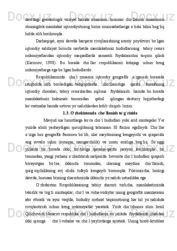 davrdagi   geoekologik   vaziyat   hamda   muammo,   hususan   cho`llanish   muammosi
shuningdek mamlakat iqtisodiyotining bozor munosabatlariga o`tishi bilan bog`liq
holda olib borilmoqda.
Darhaqiqat,   ayni   davrda   barqaror   rivojlanishning   asosiy   poydevori   bo`lgan
iqtisodiy   salohiyat   birinchi   navbatda   mamlakatimiz   hududlarining     tabiiy   resurs
imkoniyatlaridan   iqtisodiy   maqsadlarda   samarali   foydalanishni   taqozo   qiladi
(Karimov,   1998).   Bu   borada   cho`llar   respublikamiz   kelajagi   uchun   keng
imkoniyatlarga ega bo`lgan hududlardir.     
Respublikamizda     cho`l   zonasini   iqtisodiy   geografik     o`rganish   borasida
istiqbolda   olib   boriladigan   tadqiqotlarda     cho`llanishga     qarshi     kurashning
iqtisodiy   choralari,   tabiiy   resurslardan   oqilona     foydalanish     hamda   bu   borada
mamlakatimiz   hukumati   tomonidan     qabul     qilingan   dasturiy   hujjatlardagi
ko`rsatmalar hamda ustivor yo`nalishlardan kelib chiqish  lozim.
1.3. O`zbekistonda  cho` l lanish to`g`risida
          Mavjud   ma`lumotlarga   ko`ra   cho`l   hududlari   yoki   arid   mintaqalar   Yer
yuzida   aholi   yashaydigan   quruqlikning   tahminan   30   foizini   egallaydi.   Cho`llar
o`ziga   hos   geografik   fenomen   bo`lib,   ular   maydonining   kengayishi   va   qisqarishi
eng   avvalo   iqlim   (ayniqsa,   namgarchilik)   va   inson   omiliga   bog`liq.   So`nggi
yillarda   bu   borada   ikki,   bir-biriga   qarama-qarshi   jarayon   kechmoqda:   bir
tomondan, yangi yerlarni o`zlashtirish natijasida  bevosita cho`l hududlari qisqarib
borayotgan   bo`lsa,   ikkinchi   tomondan,   ularning   maydoni   cho`llanish,
qurg`oqchilikning   avj   olishi   tufayli   kengayib   bormoqda.   Fikrimizcha,   hozirgi
davrda, hususan bizning sharoitimizda ikkinchi y o `nalish ustunlikka ega.
O`zbekiston   Respublikasining   tabiiy   sharoiti   turlicha,   mamlakatimizda
tekislik   va   tog`li   mintaqalar,   cho`l   va   voha-vodiylar   uning   geografik   manzarasini
aks   ettiradi   va   ayni   vaqtda,   hududiy   mehnat   taqsimotining   har   hil   yo`nalishda
rivojlantirish   uchun   keng   imkoniyatlar   yaratadi.   Yirik   cho`lshunos   olim   Isroil
Qilichevich Nazarov respublika cho`l hududlarini xo`jalikda  foydalanish jihatidan
ikki   qismga     cho`l-vohalar   va   cho`l-yaylovlarga   ajratadi.   Uning   hisob-kitoblari 