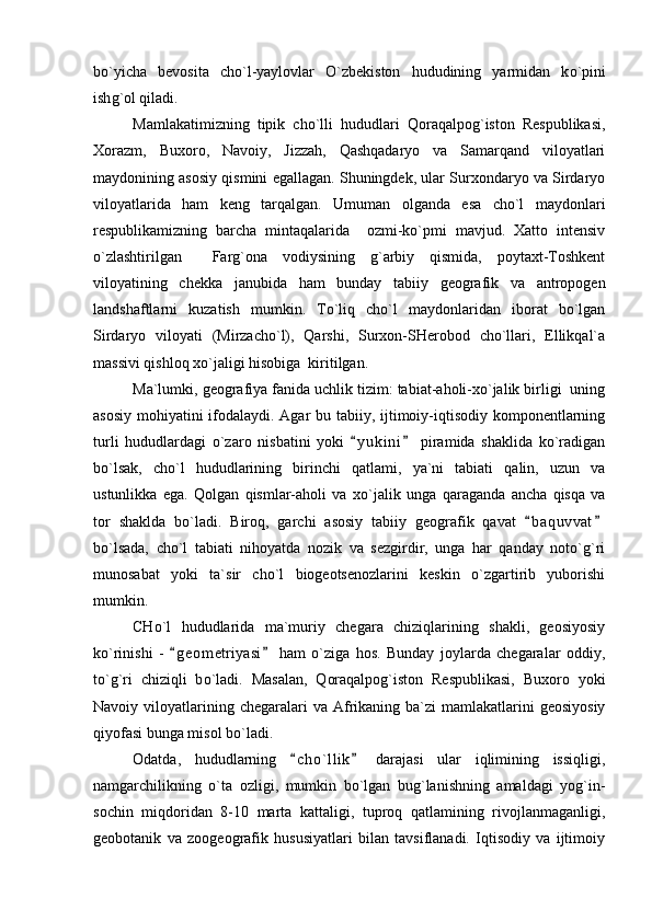b o `yicha   bevosita   ch o `l-yaylovlar   O`zbekiston   hududining   yarmidan   k o `pini
ish g `ol qiladi.
Mamlakatimizning   tipik   cho`lli   hududlari   Qoraqalpog`iston   Respublikasi,
Xorazm,   Buxoro,   Navoiy,   Jizzah,   Qashqadaryo   va   Samarqand   viloyatlari
maydonining asosiy qismini egallagan. Shuningdek, ular Surxondaryo va Sirdaryo
viloyatlarida   ham   keng   tarqalgan.   Umuman   olganda   esa   cho`l   maydonlari
respublikamizning   barcha   mintaqalarida     ozmi-ko`pmi   mavjud.   Xatto   intensiv
o`zlashtirilgan     Farg`ona   vodiysining   g`arbiy   qismida,   poytaxt-Toshkent
viloyatining   chekka   janubida   ham   bunday   tabiiy   geografik   va   antropogen
landshaftlarni   kuzatish   mumkin.   To`liq   cho`l   maydonlaridan   iborat   bo`lgan
Sirdaryo   viloyati   (Mirzacho`l),   Qarshi,   Surxon-SHerobod   cho`llari,   Ellikqal`a
massivi qishloq xo`jaligi hisobiga  kiritilgan.
Ma`lumki, geografiya fanida uchlik tizim: tabiat-aholi-xo`jalik birligi  uning
asosiy mohiyatini ifodalaydi. Agar  bu tabiiy, ijtimoiy-iqtisodiy komponentlarning
turli   hududlardagi   o`zaro   nisbatini   yoki   y u kini   piramida   shaklida   ko`radigan 
bo`lsak,   cho`l   hududlarining   birinchi   qatlami,   ya`ni   tabiati   qalin,   uzun   va
ustunlikka   ega.   Qolgan   qismlar-aholi   va   xo `jalik   unga   qaraganda   ancha   qisqa   va
tor   shaklda   b o `ladi.   Biroq,   garchi   asosiy   tabiiy   geografik   qavat   b a quvvat	
 
bo`lsada,   cho`l   tabiati   nihoyatda   nozik   va   sezgirdir,   unga   har   qanday   noto`g`ri
munosabat   yoki   ta`sir   cho`l   biogeotsenozlarini   keskin   o`zgartirib   yuborishi
mumkin.
CHo`l   hududlarida   ma`muriy   chegara   chiziqlarining   shakli,   geosiyosiy
ko`rinishi   -   g e ometriyasi   ham   o`ziga   hos.   Bunday   joylarda   chegaralar   oddiy,	
 
to`g`ri   chiziqli   b o `ladi.   Masalan,   Qoraqalpog`iston   Respublikasi,   Buxoro   yoki
Navoiy viloyatlarining chegaralari   va Afrikaning ba`zi  mamlakatlarini   geosiyosiy
qiyofasi bunga misol bo`ladi.
Odatda,   hududlarning   c h o`llik   darajasi   ular   iqlimining   issiqligi,	
 
namgarchilikning   o`ta   ozligi,   mumkin   bo`lgan   bug`lanishning   amaldagi   yog`in-
sochin   miqdoridan   8-10   marta   kattaligi,   tuproq   qatlamining   rivojlanmaganligi,
geobotanik   va   zoogeografik   hususiyatlari   bilan   tavsiflanadi.   Iqtisodiy   va   ijtimoiy 