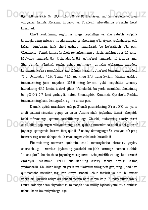 0,9;   2,0   va   97,6   %;   39,4;   5,6;   8,8   va   91,2%.   Ayni   vaqtda   Farg`ona   vodiysi
viloyatlari   hamda   Xorazm,   Sirdaryo   va   Toshkent   viloyatlarida   o`zgacha   holat
kuzatiladi.
Cho`l   xududining   sug`orma   suvga   taqchilligi   va   shu   sababli   xo`jalik
tarmoqlarining   intensiv   rivojlanmaganligi   aholining   o`ta   siyrak   joylashuviga   olib
keladi.   Binobarin,   tipik   ch o `l   qishloq   tumanlarida   bu   k o `rsatkich   o `ta   past.
Chunonchi, Tomdi tumanida aholi joylashuvining o`rtacha zichligi atigi 0,5 kishi,
Mo`ynoq   tumanida   0,7,   Uchquduqda   0,8,   qo`ng`irot   tumanida   1,5   kishiga   teng.
Shu   o `rinda   ta`kidlash   joizki,   ushbu   ma`muriy     birliklar   o `zlarining   maydoni
k o `lamiga   k o `ra   respublikada   eng   oldinda   turadi.   qo `n g `irot   tumanining   maydoni
76,0.   Uchquduq   46,6,   Tomdi-42,5,   mo`ynoq   37,9   ming   kv.km.   Mazkur   qishloq
tumanlarining   jami   maydoni   203,0   ming   kv.km.   yoki   respublika   umumiy
hududining  45,2   foizini   tashkil   qiladi.   Vaholanki,   bu  yerda   mamlakat   aholisining
bor-yO`G`i   0,7   foizi   yashaydi,   holos.   Shuningdek,   Konimeh,   Qorak o `l,   Peshku
tumanlarining ham demografik si g `imi ancha past.
Demak, aytish mumkinki, uch poG`onali piramidaning O`rta bO`G`ini, ya`ni
aholi   qatlami   nisbatan   yupqa   va   qisqa.   Ammo   aholi   joylashuv   tizimi   nihoyatda
ichki   tafovutlarga,   qarama-qarshiliklarga   ega.   Chunki,   hududining   asosiy   qismi
cho`l bilan qoplangan viloyatlarning ba`zi qishloq tumanlarida aholi zichligi atrof
joylarga   qaraganda   keskin   farq   qiladi.   Bunday   demogeografik   vaziyat   kO`proq
intensiv su g `orma dehqonchilik rivojlangan vohalarda kuzatiladi.
Piramidaning   uchinchi   qatlamini   cho`l   mintaqalarida   ekstensiv   yaylov
chorvachiligi   -   mazkur   joylarning   yetakchi   xo`jalik   tarmog`i   hamda   alohida
o ` choqlar  ko`rinishida joylashgan sug`orma   dehqonchilik va tog`-kon sanoati 
egallaydi.   Ma`lumki,   chO`l   hududlarining   asosiy   tabiiy   boyligi   o `tloq
yaylovlardir. Shu bilan birga bu yerda mamlakatimizning neft-gaz, rangli, nodir va
qimmatbaho   metallar,   tog`-kon   kimyo   sanoati   uchun   fosforit   va   turli   hil   tuzlar
zahiralari,  qurilish  ashyolari  sanoati  uchun  hom  ashyo   ko`p.  Bunday  ulkan  tabiiy
resurs   salohiyatidan   foydalanish   mintaqalar   va   milliy   iqtisodiyotni   rivojlantirish
uchun  katta imkoniyatlarga  ega.  