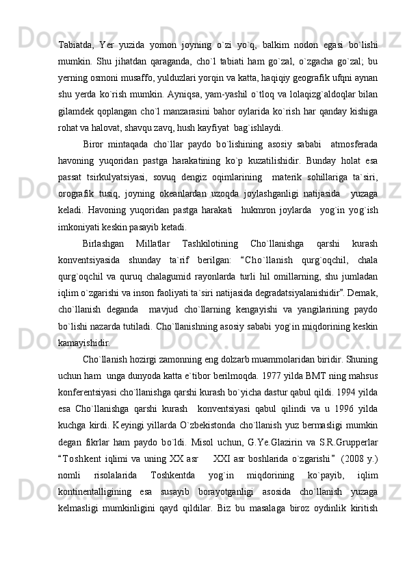 Tabiatda,   Yer   yuzida   yomon   joyning   o `zi   y o `q,   balkim   nodon   egasi   b o `lishi
mumkin.   Shu   jihatdan   qaraganda,   cho`l   tabiati   ham   go`zal,   o`zgacha   go`zal;   bu
yerning osmoni musaffo, yulduzlari yorqin va katta, haqiqiy geografik ufqni aynan
shu  yerda ko`rish  mumkin.  Ayniqsa,  yam-yashil  o`tloq va  lolaqizg`aldoqlar   bilan
gilamdek qoplangan  cho`l  manzarasini  bahor   oylarida  ko`rish  har  qanday  kishiga
rohat va halovat, shavqu zavq, hush kayfiyat  bag`ishlaydi.
          Biror   mintaqada   cho`llar   paydo   b o `lishining   asosiy   sababi     atmosferada
havoning   yuqoridan   pastga   harakatining   ko`p   kuzatilishidir.   Bunday   holat   esa
passat   tsirkulyatsiyasi,   sovuq   dengiz   oqimlarining     materik   sohillariga   ta`siri,
orografik   tusiq,   joyning   okeanlardan   uzoqda   joylashganligi   natijasida     yuzaga
keladi.   Havoning   yuqoridan   pastga   harakati     hukmron   joylarda     yog`in   yo g `ish
imkoniyati keskin pasayib ketadi.
Birlashgan   Millatlar   Tashkilotining   Cho`llanishga   qarshi   kurash
konventsiyasida   shunday   ta`rif   berilgan:   C h o`llanish   qurg`oqchil,   chala
qurg`oqchil   va   quruq   chalagumid   rayonlarda   turli   hil   omillarning,   shu   jumladan
iqlim o`zgarishi va inson faoliyati ta`siri natijasida degradatsiyalanishidir . Demak,	

cho`llanish   deganda     mavjud   cho`llarning   kengayishi   va   yangilarining   paydo
b o `lishi nazarda tutiladi. Cho`llanishning asosiy sababi yog`in miqdorining keskin
kamayishidir.
Cho`llanish hozirgi zamonning eng dolzarb muammolaridan biridir. Shuning
uchun ham  unga dunyoda katta e`tibor berilmoqda. 1977 yilda BMT ning mahsus
konferentsiyasi cho`llanishga qarshi kurash bo`yicha dastur qabul qildi. 1994 yilda
esa   Cho`llanishga   qarshi   kurash     konventsiyasi   qabul   qilindi   va   u   1996   yilda
kuchga  kirdi.  Keyingi  yillarda O`zbekistonda  cho`llanish  yuz  bermasligi  mumkin
degan   fikrlar   ham   paydo   b o `ldi.   Misol   uchun,   G.Ye.Glazirin   va   S.R.Grupperlar
T o shkent   iqlimi   va   uning   XX   asr     XXI   asr   boshlarida   o`zgarishi   (2008   y.)	
 	
nomli   risolalarida   Toshkentda   yog`in   miqdorining   ko`payib,   iqlim
kontinentalligining   esa   susayib   borayotganligi   asosida   cho`llanish   yuzaga
kelmasligi   mumkinligini   qayd   qildilar.   Biz   bu   masalaga   biroz   oydinlik   kiritish 