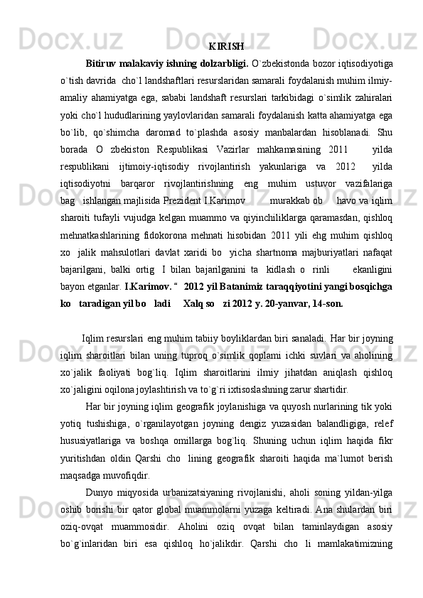 KIRISH
Bitiruv malakaviy ishning dolzarbligi.  O`zbekistonda bozor iqtisodiyotiga
o`tish davrida  cho`l landshaftlari resurslaridan samarali foydalanish muhim ilmiy-
amaliy   ahamiyatga   ega,   sababi   landshaft   resurslari   tarkibidagi   o`simlik   zahiralari
yoki cho`l hududlarining yaylovlaridan samarali foydalanish katta ahamiyatga ega
bo`lib,   qo`shimcha   daromad   to`plashda   asosiy   manbalardan   hisoblanadi.   Shu
borada   O zbekiston   Respublikasi   Vazirlar   mahkamasining   2011     yilda 
respublikani   ijtimoiy-iqtisodiy   rivojlantirish   yakunlariga   va   2012   yilda	

iqtisodiyotni   barqaror   rivojlantirishning   eng   muhim   ustuvor   vazifalariga
bag ishlangan majlisida Prezident I.Karimov     murakkab ob   havo va iqlim	
   
sharoiti   tufayli   vujudga   kelgan   muammo  va   qiyinchiliklarga   qaramasdan,   qishloq
mehnatkashlarining   fidokorona   mehnati   hisobidan   2011   yili   ehg   muhim   qishloq
xo jalik   mahsulotlari   davlat   xaridi   bo yicha   shartnoma   majburiyatlari   nafaqat
 
bajarilgani,   balki   ortig I   bilan   bajarilganini   ta kidlash   o rinli       ekanligini	
   
bayon etganlar.  I.Karimov.   2012 yil Batanimiz taraqqiyotini yangi bosqichga	

ko taradigan yil bo ladi   Xalq so zi 2012 y. 20-yanvar, 14-son.	
   
             Iqlim resurslari eng muhim tabiiy boyliklardan biri sanaladi.   Har bir joyning
iqlim   sharoitlari   bilan   uning   tuproq   o`simlik   qoplami   ichki   suvlari   va   aholining
xo`jalik   faoliyati   bog`liq.   Iqlim   sharoitlarini   ilmiy   jihatdan   aniqlash   qishloq
xo`jaligini oqilona joylashtirish va to`g`ri ixtisoslashning zarur shartidir.
Har bir joyning iqlim geografik joylanishiga va quyosh nurlarining tik yoki
yotiq   tushishiga,   o`rganilayotgan   joyning   dengiz   yuzasidan   balandligiga,   relef
hususiyatlariga   va   boshqa   omillarga   bog`liq.   Shuning   uchun   iqlim   haqida   fikr
yuritishdan   oldin   Qarshi   cho lining   geografik   sharoiti   haqida   ma`lumot   berish	

maqsadga muvofiqdir.
       Dunyo   miqyosida   urbanizatsiyaning   rivojlanishi,   aholi   soning   yildan-yilga
oshib   borishi   bir   qator   global   muammolarni   yuzaga   keltiradi.   Ana   shulardan   biri
oziq-ovqat   muammosidir.   Aholini   oziq   ovqat   bilan   taminlaydigan   asosiy
bo`g`inlaridan   biri   esa   qishloq   ho`jalikdir.   Qarshi   cho li   mamlakatimizning	
 