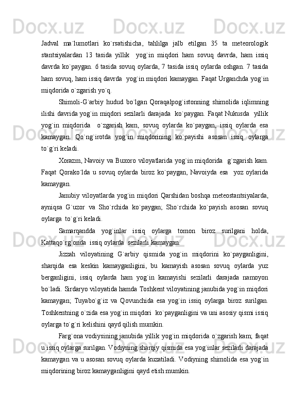 Jadval   ma`lumotlari   ko`rsatishicha,   tahlilga   jalb   etilgan   35   ta   meteorologik
stantsiyalardan   13   tasida   yillik     yog`in   miqdori   ham   sovuq   davrda,   ham   issiq
davrda ko`paygan. 6 tasida sovuq oylarda, 7 tasida issiq  oylarda oshgan. 7 tasida
ham sovuq, ham issiq davrda   yog`in miqdori kamaygan. Faqat Urganchda yog`in
miqdorida o`zgarish yo`q. 
Shimoli-G`arbiy   hudud   bo`lgan   Qoraqalpog`istonning   shimolida   iqlimning
ilishi davrida yog`in miqdori sezilarli darajada   ko`paygan. Faqat Nukusda   yillik
yog`in   miqdorida     o`zgarish   kam,   sovuq   oylarda   ko`paygan,   issiq   oylarda   esa
kamaygan.   Qo`ng`irotda   yog`in   miqdorining   ko`payishi   asosan   issiq   oylarga
to`g`ri keladi.
X orazm, Navoiy va Bu x oro viloyatlarida yog`in miqdorida   g`zgarish kam.
Faqat   Qorako`lda   u   sovuq   oylarda   biroz   ko`paygan,   Navoiyda   esa     yoz   oylarida
kamaygan.
Janubiy viloyatlarda yog`in miqdori  Qarshidan boshqa meteostantsiyalarda,
ayniqsa   G`uzor   va   Sho`rchida   ko`paygan;   Sho`rchida   ko`payish   asosan   sovuq
oylarga  to`g`ri keladi.
Samarqandda   yog`inlar   issiq   oylarga   tomon   biroz   surilgani   holda,
Kattaqo`rg`onda  issiq oylarda  sezilarli kamaygan.
Jizzah   viloyatining   G`arbiy   qismida   yog`in   miqdorini   ko`payganligini,
sharqida   esa   keskin   kamayganligini,   bu   kamayish   asosan   sovuq   oylarda   yuz
berganligini,   issiq   oylarda   ham   yog`in   kamayishi   sezilarli   darajada   namoyon
bo`ladi. Sirdaryo viloyatida hamda Toshkent viloyatining janubida yog`in miqdori
kamaygan;   Tuyabo`g`iz   va   Qovunchida   esa   yog`in   issiq   oylarga   biroz   surilgan.
Toshkentning o`zida esa yog`in miqdori  ko`payganligini va uni asosiy qismi issiq
oylarga to`g`ri kelishini qayd qilish mumkin.
Far g `ona vodiysining janubida yillik yog`in miqdorida   o `zgarish kam; faqat
u issiq oylarga surilgan. Vodiyning sharqiy qismida esa yog`inlar sezilarli darajada
kamaygan va u asosan  sovuq oylarda kuzatiladi. Vodiyning shimolida esa  yog`in
miqdorining biroz kamayganligini qayd etish mumkin. 