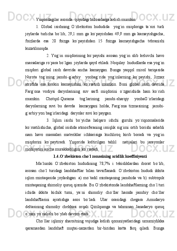 Yuqoridagilar asosida  quyidagi hulosalarga kelish mumkin.
1.   Global   isishning   O`zbekiston   hududida     yog`in   miqdoriga   ta`siri   turli
joylarda   turlicha   bo`lib,   29,1   mm   ga   ko`payishdan   49,9   mm   ga   kamayishgacha,
foizlarda   esa   20   foizga   ko`payishdan   15   foizga   kamayishgacha   tebranishi
kuzatilmoqda.
2.   Yog`in   miqdorining   ko`payishi   asosan   yog`in   olib   keluvchi   havo
massalariga r o `para b o `lgan  joylarda qayd etiladi. Noqulay  hududlarda esa yog`in
miqdori   global   isish   davrida   ancha   kamaygan.   Bunga   yaqqol   misol   tariqasida
Nurota   tog`ining   janubi-g`arbiy     yonbag`rida   yog`inlarning   ko`payishi,   Jizzax
atrofida   esa   keskin   kamayishini   ko`rsatish   mumkin.   Buni   global   isish   davrida
Far g `ona   vodiysi   daryolarining   suv   sarfi   miqdorini   o `zgarishida   ham   k o `rish
mumkin.   Chotqol-Qurama   tog`larining   janubi-sharqiy   yonbaG`irlaridagi
daryolarning   suvi   bu   davrda     kamaygani   holda,   Farg`ona   tizmasining     janubi-
g`arbiy yon bag`irlaridagi  daryolar suvi ko`paygan.
3.   Iqlim   isishi   bo`yicha   halqaro   ishchi   guruhi   yo`riqnomalarida
ko`rsatilishicha,  global  isishda  atmosferaning issiqlik sig`imi ortib borishi  sababli
nam   havo   massalari   materiklar   ichkarisiga   kuchliroq   kirib   boradi   va   yog`in
miqdorini   ko`paytiradi.   Yuqorida   keltirilgan   tahlil     natijalari   bu   jarayonlar
mohiyatini ancha murakkabligini ko`rsatadi.           
1.4.O` zbekiston cho`l zonasining aridlik koeffisiyenti
Ma`lumki   O`zbekiston   hududining   78,7%   i   tekisliklardan   iborat   b o `lib,
asosan   ch o `l   turidagi   landshaftlar   bilan   tavsiflanadi.   O`zbekiston   hududi   ikkita
iqlim   mintaqasida   joylashgan:   a)   mo`tadil   mintaqaning   janubida   va   b)   subtropik
mintaqaning shimoliy quruq qismida. Bu O`zbekistonda landshaftlarning ch o `l turi
ichida   ikkita   kichik   turni,   ya`ni   shimoliy   ch o `llar   hamda   janubiy   ch o `llar
landshaftlarini   ajratishga   asos   b o `ladi.   Ular   orasidagi   chegara   Amudaryo
deltasining   shimoliy   chekkasi   orqali   Qizilqumga   va   tahminan   Janadaryo   quruq
o`zani yo`nalishi bo`ylab davom etadi. 
Cho`llar   iqlimiy  sharoitning vujudga  kelish  qonuniyatlaridagi  umumiylikka
qaramasdan   landshaft   nuqtai-nazardan   bir-biridan   katta   farq   qiladi.   Bunga 