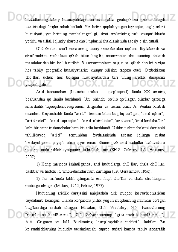 hududlarning   tabiiy   hususiyatidagi,   birinchi   galda   geologik   va   geomorfologik
tuzilishidagi farqlar sabab bo`ladi. Yer betini qoplab yotgan tuproqlar, tog` jinslari
hususiyati,   yer   betining   parchalanganligi,   sizot   suvlarining   turli   chuqurliklarda
yotishi va sifati, iqlimiy sharoit cho`l tiplarini shakllanishida asosiy o`rin tutadi. 
O`zbekiston   cho`l   zonasining   tabiiy   resurslaridan   oqilona   foydalanish   va
atrof-muhitni   muhofaza   qilish   bilan   bog`liq   muammolar   shu   kunning   dolzarb
masalalaridan biri bo`lib turibdi. Bu muammolarni to`g`ri hal qilish cho`lni o`ziga
hos   tabiiy   geografik   hususiyatlarini   chuqur   bilishni   taqozo   etadi.   O`zbekiston
ch o `llari   uchun   hos   b o `lgan   hususiyatlardan   biri   uning   aridlik   darajasini
yuqoriligidir.
Arid   tushunchasi   (lotincha   aridus     qur g `oqchil)   fanda   XX   asrning
boshlaridan   q o `llanila   boshlandi.   Uni   birinchi   b o `lib   q o `llagan   olimlar   qatoriga
amerikalik   tuproqshunos-agronom   Gilgardni   va   nemis   olimi   A.   Penkni   kiritish
mumkin. Keyinchalik fanda  a r i d  termini bilan bo	
  g `liq b o `lgan,  a r i d  iqlim ,	 
a r i d  relef ,   a r i d  tuproqlar ,   a r i d  	
     o `simliklar ,  arid zona ,  arid landshaftlar	    
kabi bir qator tushunchalar ham ishlatila boshlandi. Ushbu tushunchalarni dastlabki
tahlilidayoq   a r i d   terminidan   foydalanishda   asosan   iqlimga   nisbat	
 
berilayotganini   payqab   olish   qiyin   emas.   Shuningdek   arid   hududlar   tushunchasi
ikki   ma`noda   ishlatilayotganini   ta`kidlash   joiz   (SH.S.   Zokirov,   I.A.   Hasanov,
2007).
1)   Keng   ma`noda   ishlatilganda,   arid   hududlarga   chO`llar,   chala   chO`llar,
dashtlar va hattoki, O`rmon-dashtlar ham kiritilgan (I.P. Gerasimov, 1956);
2)   Tor   ma`noda   tahlil   qilinganda   esa   faqat   ch o `llar   va   chala   ch o `llargina
inobatga olingan (Milkov, 1960; Petrov, 1973).
Hududning   aridlik   darajasini   aniqlashda   turli   miqdor   ko`rsatkichlaridan
foydalanib kelingan. Ularda k o `pincha yillik yo g `in miqdorining mumkin b o `lgan
bu g `lanishga   nisbati   olingan.   Masalan,   G.N.   Visotskiy,   N.N.   Ivanovlarning
n a m lanish   koeffitsienti ,   G.T.   Selyaninovning   g i drometrik   koeffitsienti ,	
   
A.A.   Grigorev   va   M.I.   Budkoning   q u r g`oqchilik   indeksi   kabilar.   Bu	
 
ko`rsatkichlarning   hududiy   taqsimlanishi   tuproq   turlari   hamda   tabiiy   geografik 
