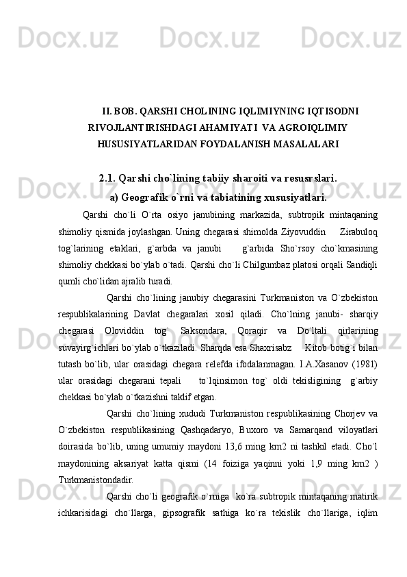 II. BOB.  QARSHI CHOLINING IQLIMIYNING IQTISODNI
RIVOJLANTIRISHDAGI AHAMIYATI  VA AGROIQLIMIY
HUSUSIYATLARIDAN FOYDALANISH MASALALARI
2.1. Qarshi cho`lining tabiiy sharoiti va resusrslari.
a) Geografik o`rni va tabiatining xususiyatlari.
Qarshi   cho`li   O`rta   osiyo   janubining   markazida,   subtropik   mintaqaning
shimoliy qismida joylashgan.  Uning chegarasi  shimolda Ziyovuddin   Zirabuloq
tog`larining   etaklari,   g`arbda   va   janubi     g`arbida   Sho`rsoy   cho`kmasining	

shimoliy chekkasi bo`ylab o`tadi. Qarshi cho`li Chilgumbaz platosi orqali Sandiqli
qumli cho`lidan ajralib turadi.
Qarshi   cho`lining   janubiy   chegarasini   Turkmaniston   va   O`zbekiston
respublikalarining   Davlat   chegaralari   xosil   qiladi.   Cho`lning   janubi-   sharqiy
chegarasi   Oloviddin   tog`   Saksondara,   Qoraqir   va   Do`ltali   qirlarining
suvayirg`ichlari bo`ylab o`tkaziladi. Sharqda esa Shaxrisabz   Kitob botig`i bilan	

tutash   bo`lib,   ular   orasidagi   chegara   relefda   ifodalanmagan.   I.A.Xasanov   (1981)
ular   orasidagi   chegarani   tepali     to`lqinsimon   tog`   oldi   tekisligining     g`arbiy	

chekkasi bo`ylab o`tkazishni taklif etgan.
Qarshi   cho`lining   xududi   Turkmaniston   respublikasining   Chorjev   va
O`zbekiston   respublikasining   Qashqadaryo,   Buxoro   va   Samarqand   viloyatlari
doirasida   bo`lib,   uning   umumiy   maydoni   13,6   ming   km2   ni   tashkil   etadi.   Cho`l
maydonining   aksariyat   katta   qismi   (14   foiziga   yaqinni   yoki   1,9   ming   km2   )
Turkmanistondadir.
Qarshi  cho`li   geografik  o`rniga    ko`ra   subtropik  mintaqaning   matirik
ichkarisidagi   cho`llarga,   gipsografik   sathiga   ko`ra   tekislik   cho`llariga,   iqlim 