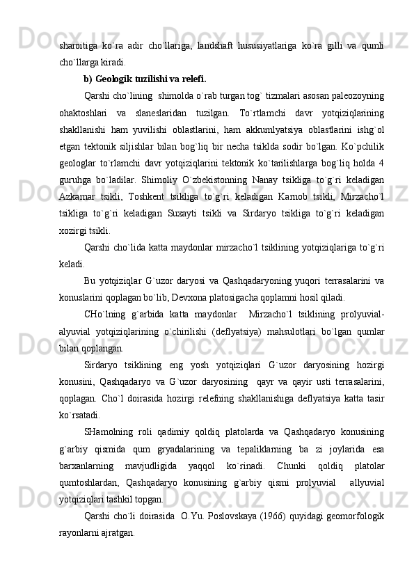 sharoitiga   ko`ra   adir   cho`llariga,   landshaft   hususiyatlariga   ko`ra   gilli   va   qumli
cho`llarga kiradi.
b)  Geologik tuzilishi va relefi.
Qarshi cho`lining  shimolda o`rab turgan tog` tizmalari asosan paleozoyning
ohaktoshlari   va   slaneslaridan   tuzilgan.   To`rtlamchi   davr   yotqiziqlarining
shakllanishi   ham   yuvilishi   oblastlarini,   ham   akkumlyatsiya   oblastlarini   ishg`ol
etgan   tektonik   siljishlar   bilan   bog`liq   bir   necha   tsiklda   sodir   bo`lgan.   Ko`pchilik
geologlar   to`rlamchi   davr   yotqiziqlarini   tektonik   ko`tarilishlarga   bog`liq   holda   4
guruhga   bo`ladilar.   Shimoliy   O`zbekistonning   Nanay   tsikliga   to`g`ri   keladigan
Azkamar   tsikli,   Toshkent   tsikliga   to`g`ri   keladigan   Karnob   tsikli,   Mirzacho`l
tsikliga   to`g`ri   keladigan   Suxayti   tsikli   va   Sirdaryo   tsikliga   to`g`ri   keladigan
xozirgi tsikli.
Qarshi  cho`lida  katta  maydonlar   mirzacho`l  tsiklining  yotqiziqlariga  to`g`ri
keladi.
Bu   yotqiziqlar   G`uzor   daryosi   va   Qashqadaryoning   yuqori   terrasalarini   va
konuslarini qoplagan bo`lib, Devxona platosigacha qoplamni hosil qiladi.
CHo`lning   g`arbida   katta   maydonlar     Mirzacho`l   tsiklining   prolyuvial-
alyuvial   yotqiziqlarining   o`chirilishi   (deflyatsiya)   mahsulotlari   bo`lgan   qumlar
bilan qoplangan.
Sirdaryo   tsiklining   eng   yosh   yotqiziqlari   G`uzor   daryosining   hozirgi
konusini,   Qashqadaryo   va   G`uzor   daryosining     qayr   va   qayir   usti   terrasalarini,
qoplagan.   Cho`l   doirasida   hozirgi   relefning   shakllanishiga   deflyatsiya   katta   tasir
ko`rsatadi.
SHamolning   roli   qadimiy   qoldiq   platolarda   va   Qashqadaryo   konusining
g`arbiy   qismida   qum   gryadalarining   va   tepaliklarning   ba zi   joylarida   esa
barxanlarning   mavjudligida   yaqqol   ko`rinadi.   Chunki   qoldiq   platolar
qumtoshlardan,   Qashqadaryo   konusining   g`arbiy   qismi   prolyuvial   allyuvial	

yotqiziqlari tashkil topgan.
Qarshi cho`li doirasida   O.Yu. Poslovskaya (1966) quyidagi geomorfologik
rayonlarni ajratgan. 