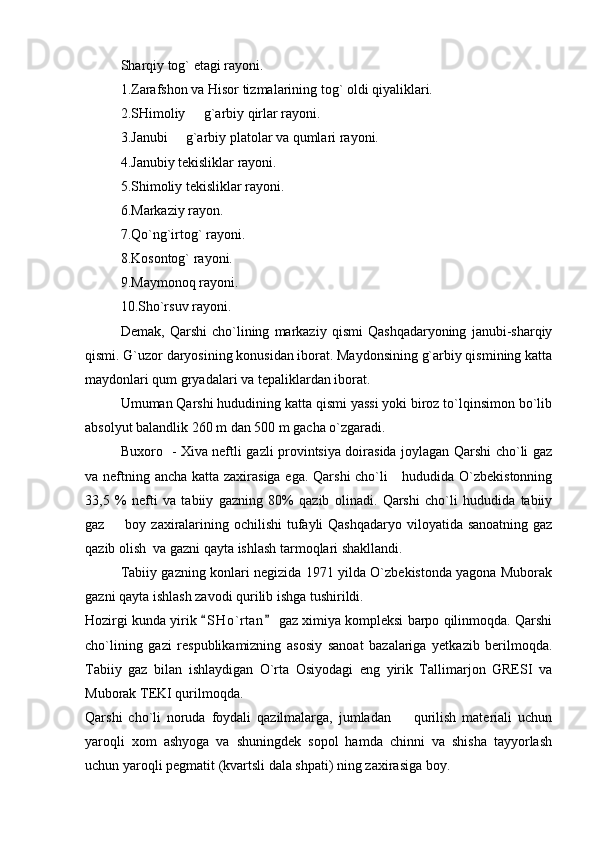 S h arqiy tog` etagi rayoni.
1. Zarafshon va Hisor tizmalarining tog` oldi qiyaliklari.
2. SHimoliy   g`arbiy qirlar rayoni.
3. Janubi   g`arbiy platolar va qumlari rayoni.	

4. Janubiy tekisliklar rayoni.
5. S h imoliy tekisliklar rayoni.
6. Markaziy rayon.
7. Qo`ng`irtog` rayoni.
8. Kosontog` rayoni.
9. Maymonoq rayoni.
10. Sho`rsuv rayoni.
Demak,   Qarshi   cho`lining   markaziy   qismi   Qashqadaryoning   janubi-sharqiy
qismi. G`uzor daryosining konusidan iborat. Maydonsining g`arbiy qismining katta
maydonlari qum gryadalari va tepaliklardan iborat.
Umuman Qarshi hududining katta qismi yassi yoki biroz to`lqinsimon bo`lib
absolyut balandlik 260 m dan 500 m gacha o`zgaradi.
Buxoro   - Xiva neftli gazli provintsiya doirasida joylagan Qarshi cho`li gaz
va neftning ancha katta zaxirasiga ega. Qarshi  cho`li     hududida O`zbekistonning
33,5   %   nefti   va   tabiiy   gazning   80%   qazib   olinadi.   Qarshi   cho`li   hududida   tabiiy
gaz   boy zaxiralarining ochilishi tufayli Qashqadaryo  viloyatida sanoatning gaz	

qazib olish  va gazni qayta ishlash tarmoqlari shakllandi.
Tabiiy gazning konlari negizida 1971 yilda O`zbekistonda yagona Muborak
gazni qayta ishlash zavodi qurilib ishga tushirildi.
Hozirgi kunda yirik  S H o`rtan  gaz ximiya kompleksi barpo qilinmoqda. Qarshi	
 
cho`lining   gazi   respublikamizning   asosiy   sanoat   bazalariga   yetkazib   berilmoqda.
Tabiiy   gaz   bilan   ishlaydigan   O`rta   Osiyodagi   eng   yirik   Tallimarjon   GRESI   va
Muborak TEKI qurilmoqda.
Qarshi   cho`li   noruda   foydali   qazilmalarga,   jumladan     qurilish   materiali   uchun	

yaroqli   xom   ashyoga   va   shuningdek   sopol   hamda   chinni   va   shisha   tayyorlash
uchun yaroqli pegmatit (kvartsli dala shpati) ning zaxirasiga boy. 