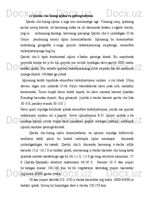c)  Qarshi cho`lining iqlimi va gidrografiyasi.
        Qarshi   cho`lining   iqlimi   o`ziga   xos   xususiyatga   ega.   Yozning   issiq,   qishning
ancha   sovuq   kelishi,   ob-havoning   sutka   va   yil   davomida   keskin   o`zgarib   turishi,
yog`in     sochinning   kamligi,   havoning   quruqligi   Qarshi   cho`li   joylashgan   O`rta
Osiyo     janubining   asosiy   iqlim   hususiyatlaridir.   Iqlimning   bu   hususiyatlari
hududning   geografik   o`rniga   quyosh   radiatsiyasining   miqdoriga,   atmosfera
tsirkulyatsiyasiga bog`liq. 
Qarshi   cho`li   tipik   kontinental   iqlimi   o`lkalar   qatoriga   kiradi.   Bu   maydonda
quyoshli kunlar ko`p bo`lib, quyosh nur sochib turadigan davr qariyb 3000 soatni
tashkil qiladi. Shu sababli quyosh radiatsiyasining yillik miqdori har bir santimetr
yuzaga deyarli 140 kkal ga yetadi.
  Iqlimning   tarikb   topishida   atmosfera   tsirkulyatsiyasi   muhim     o`rin   tutadi.   Uzoq
davom   etgan   yoz   oylarida   O`rta   Osiyo   tekisliklarida   havo   juda   isib,   mahalliy
kontinental,   Turon   tropik   havoi   tarkib   topadi,   bu   havo   massasi   harorat   jihatdan
Erondagi   havodan   deyarli,   farq  qilmaydi.   (iyulda   o`rtacha   harorat   qarshi   cho`lida
30-310, janubiy eronda 30-310  ) 
Havo qizib vujudga kelishida qishda atmosfera tsirkulyatsiyasi, yozda esa quyosh
radiatsiyasi   muhim   rol   o`ynaydi.   Sovet   iqlimshunosi   B.N.   Alisov   qishda   o`rta
mintaqa   havosi   yozda   tropik   havo   massalari   qoplab   oladigan   yerlarni,   subtropik
iqlimli rayonlar qatoriga kiritadi.
Qarshi   cho`lining   iqlim   hususiyatlarini   va   iqlimni   vujudga   keltiruvchi
omillarni   tahlil   qilish   bu   hudud   subtropik   iqlim   mintaqasi     doirasida
joylashganligini   ko`rsatadi.   Qarshi   cho`li   doirasida   havoning   o`rtacha   yillik
harorati 15,6 -16,2 0 ni tashkil qiladi, yanvarning o`rtacha harorati cho`lning katta
qismida musbat xarakteriga ega bo`lib 1,1 0, 2.3 0 ga teng, absolyut minimum -27
0   (Qarshi-Qamashi)   absolyut   maksimum   48-50   0   .   Harorat   10   0   dan   yuqori
bo`ladigan   kunlar   240-260   kun   bo`lib   vegetatsiya   davridagi   yuqori   haroratlar
yig`indisi 60000 gacha yetadi.
50 dan yuqori davrda(310 -320) o`rtacha haroratlar yig`indisi  6000-64000 ni
tashkil  qiladi. Sovuq bo`lmaydigan davr o`rtacha 250-270 kun 