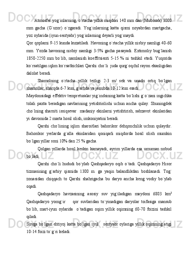           Atmosfer yog`inlarning, o`rtacha yillik miqdori 140 mm dan (Muborak) 3000
mm   gacha   (G`uzor)   o`zgaradi.   Yog`inlarning   katta   qismi   noyabrdan   martgacha,
yoz oylarida (iyun-sentyabr) yog`inlarning deyarli yog`maydi.
Qor qoplami 9-15 kunda kuzatiladi. Havoning o`rtacha yillik nisbiy namligi 40-60
mm.   Yozda   havoning   nisbiy   namligi   3-5%   gacha   pasayadi.   Extimoliy   bug`lanish
1850-2250   mm   bo`lib,   namlanish   koeffitsienti   5-15   %   ni   tashkil   etadi.   Yuqorida
ko`rsatilgan iqlim ko`rsatkichlari Qarshi cho`li  juda qurg`oqchil rayon ekanligidan
dalolat beradi.
Shamolning   o`rtacha   yillik   tezligi   2-3   m/   sek   va   unadn   ortiq   bo`lgan
shamollar, sharqda 6-7 kun, g`arbda va janubda 10-12 kun esadi. 
Maydonsidagi effektiv tempreturalar yig`indsining katta bo`lishi g`o`zani ingichka
tolali   paxta   beradigan   navlarining   yetishtirilishi   uchun   ancha   qulay.   Shuningdek
cho`lning   sharoiti   issiqsevar     madaniy   ekinlarni   yetishtirish,   sabzavot   ekinlaridan
yi davomida 2 marta hosil olish, imkoniyatini beradi.
Qarshi   cho`lining   iqlim   sharoitlari   bahorikor   dehqonchilik   uchun   qulaydir.
Bahorikor   yerlarda   g`alla   ekinlaridan   qoniqarli   miqdorda   hosil   olish   mumkin
bo`lgan yillar soni 10% dan 25 % gacha.
Qolgan   yillarda   hosil   keskin   kamayadi,   ayrim   yillarda   esa   umuman   nobud
bo`ladi.
Qarshi   cho`li   hududi   bo`ylab   Qashqadaryo   oqib   o`tadi.   Qashqadaryo   Hisor
tizmasining   g`arbiy   qismida   1300   m.   g a   yaqin   balandlikdan   boshlanadi.   Tog`
zonasidan   chiqqach   to   Qarshi   shahrigacha   bu   daryo   ancha   keng   vodiy   bo`ylab
oqadi.
Qashqadaryo   havzasining   asosiy   suv   yig`iladigan   maydoni   6803   km 2
Qashqadaryo   yomg`ir     qor   suvlaridan   to`yinadigan   daryolar   toifasiga   mansub
bo`lib,   mart-iyun   oylarida     o`tadigan   oqim   yillik   oqimning   60-70   foizini   tashkil
qiladi.
Suvga bo`lgan ehtiyoj katta bo`lgan iyul  sentyabr oylariga yillik oqimning atigi	

10-14 foizi to`g`ri keladi. 