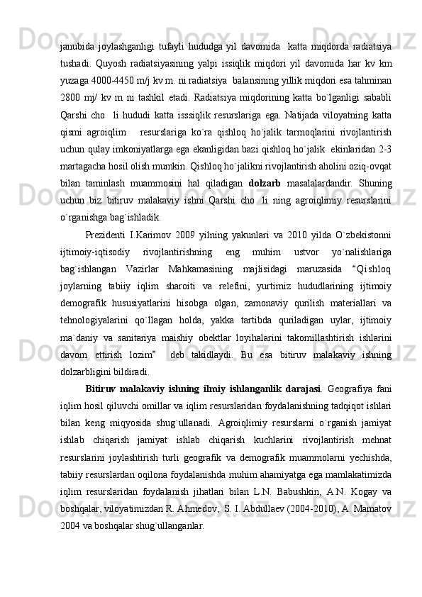 janubida   joylashganligi   tufayli   hududga   yil   davomida     katta   miqdorda   radiatsiya
tushadi.   Quyosh   radiatsiyasining   yalpi   issiqlik   miqdori   yil   davomida   har   kv   km
yuzaga 4000-4450 m/j kv m. ni radiatsiya  balansining yillik miqdori esa tahminan
2800   mj/   kv   m   ni   tashkil   etadi.   Radiatsiya   miqdorining   katta   bo`lganligi   sababli
Qarshi   cho li   hududi   katta   isssiqlik   resurslariga   ega.   Natijada   viloyatning   katta
qismi   agroiqlim       resurslariga   ko`ra   qishloq   ho`jalik   tarmoqlarini   rivojlantirish
uchun qulay imkoniyatlarga ega ekanligidan bazi qishloq ho`jalik   ekinlaridan 2-3
martagacha hosil olish mumkin. Qishloq ho`jalikni rivojlantirish aholini oziq-ovqat
bilan   taminlash   muammosini   hal   qiladigan   dolzarb   masalalardandir.   Shuning
uchun   biz   bitiruv   malakaviy   ishni   Qarshi   cho li   ning   agroiqlimiy   resurslarini	

o`rganishga bag`ishladik.
Prezidenti   I.Karimov   2009   yilning   yakunlari   va   2010   yilda   O`zbekistonni
ijtimoiy-iqtisodiy   rivojlantirishning   eng   muhim   ustvor   yo`nalishlariga
bag`ishlangan   Vazirlar   Mahkamasining   majlisidagi   maruzasida   Q i s hloq	

joylarning   tabiiy   iqlim   sharoiti   va   relefini,   yurtimiz   hududlarining   ijtimoiy
demografik   hususiyatlarini   hisobga   olgan,   zamonaviy   qurilish   materiallari   va
tehnologiyalarini   qo`llagan   holda,   yakka   tartibda   quriladigan   uylar,   ijtimoiy
ma`daniy   va   sanitariya   maishiy   obektlar   loyihalarini   takomillashtirish   ishlarini
davom   ettirish   lozim     deb   takidlaydi.   Bu   esa   bitiruv   malakaviy   ishning	

dolzarbligini bildiradi.
Bitiruv   malakaviy   ishning   ilmiy   ishlanganlik   darajasi .   Geografiya   fani
iqlim hosil qiluvchi omillar va iqlim resurslaridan foydalanishning tadqiqot ishlari
bilan   keng   miqyosida   shug`ullanadi.   Agroiqlimiy   resurslarni   o`rganish   jamiyat
ishlab   chiqarish   jamiyat   ishlab   chiqarish   kuchlarini   rivojlantirish   mehnat
resurslarini   joylashtirish   turli   geografik   va   demografik   muammolarni   yechishda,
tabiiy resurslardan oqilona foydalanishda muhim ahamiyatga ega mamlakatimizda
iqlim   resurslaridan   foydalanish   jihatlari   bilan   L.N.   Babushkin,   A.N.   Kogay   va
boshqalar, viloyatimizdan R. Ahmedov,  S. I. Abdullaev (2004-2010), A. Mamatov
2004 va boshqalar shug`ullanganlar.  