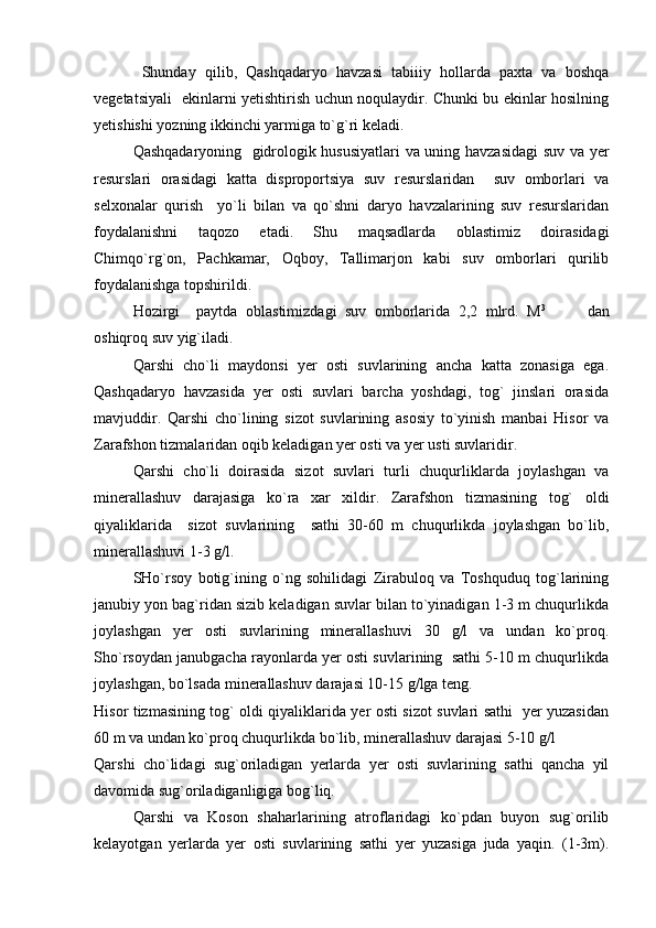   Shunday   qilib,   Qashqadaryo   havzasi   tabiiiy   hollarda   paxta   va   boshqa
vegetatsiyali   ekinlarni yetishtirish uchun noqulaydir. Chunki bu ekinlar hosilning
yetishishi yozning ikkinchi yarmiga to`g`ri keladi.
Qashqadaryoning   gidrologik hususiyatlari va uning havzasidagi  suv va yer
resurslari   orasidagi   katta   disproportsiya   suv   resurslaridan     suv   omborlari   va
selxonalar   qurish     yo`li   bilan   va   qo`shni   daryo   havzalarining   suv   resurslaridan
foydalanishni   taqozo   etadi.   Shu   maqsadlarda   oblastimiz   doirasidagi
Chimqo`rg`on,   Pachkamar,   Oqboy,   Tallimarjon   kabi   suv   omborlari   qurilib
foydalanishga topshirildi. 
Hozirgi     paytda   oblastimizdagi   suv   omborlarida   2,2   mlrd.   M 3
          dan
oshiqroq suv yig`iladi.
Qarshi   cho`li   maydonsi   yer   osti   suvlarining   ancha   katta   zonasiga   ega.
Qashqadaryo   havzasida   yer   osti   suvlari   barcha   yoshdagi,   tog`   jinslari   orasida
mavjuddir.   Qarshi   cho`lining   sizot   suvlarining   asosiy   to`yinish   manbai   Hisor   va
Zarafshon tizmalaridan oqib keladigan yer osti va yer usti suvlaridir.
Qarshi   cho`li   doirasida   sizot   suvlari   turli   chuqurliklarda   joylashgan   va
minerallashuv   darajasiga   ko`ra   xar   xildir.   Zarafshon   tizmasining   tog`   oldi
qiyaliklarida     sizot   suvlarining     sathi   30-60   m   chuqurlikda   joylashgan   bo`lib,
minerallashuvi 1-3 g/l.
SHo`rsoy   botig`ining   o`ng   sohilidagi   Zirabuloq   va   Toshquduq   tog`larining
janubiy yon bag`ridan sizib keladigan suvlar bilan to`yinadigan 1-3 m chuqurlikda
joylashgan   yer   osti   suvlarining   minerallashuvi   30   g/l   va   undan   ko`proq.
Sho`rsoydan janubgacha rayonlarda yer osti suvlarining  sathi 5-10 m chuqurlikda
joylashgan, bo`lsada minerallashuv darajasi 10-15 g/lga teng.
Hisor tizmasining tog` oldi qiyaliklarida yer osti sizot suvlari sathi   yer yuzasidan
60 m va undan ko`proq chuqurlikda bo`lib, minerallashuv darajasi 5-10 g/l
Qarshi   cho`lidagi   sug`oriladigan   yerlarda   yer   osti   suvlarining   sathi   qancha   yil
davomida sug`oriladiganligiga bog`liq.
Qarshi   va   Koson   shaharlarining   atroflaridagi   ko`pdan   buyon   sug`orilib
kelayotgan   yerlarda   yer   osti   suvlarining   sathi   yer   yuzasiga   juda   yaqin.   (1-3m). 