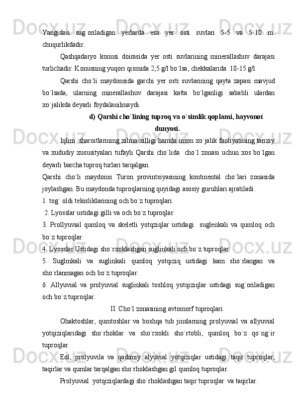 Yangidan   sug`oriladigan   yerlarda   esa   yer   osti   suvlari   5-5   va   5-10   m.
chuqurlikdadir. 
Qashqadaryo   konusi   doirasida   yer   osti   suvlarining   minerallashuv   darajasi
turlichadir. Konusning yuqori qismida 2,5 g/l bo`lsa, chekkalarida  10-15 g/l.
Qarshi   cho`li   maydonsida   garchi   yer   osti   suvlarining   qayta   zapasi   mavjud
bo`lsada,   ularning   minerallashuv   darajasi   katta   bo`lganligi   sababli   ulardan
xo`jalikda deyarli foydalanilmaydi.
d)  Qarshi cho`lining tuproq va o`simlik qoplami ,  hayvonot
dunyosi.
Iqlim  sharoitlarining xilma-xilligi hamda inson xo`jalik faoliyatining tarixiy
va   xududiy   xususityalari   tufayli   Qarshi   cho`lida     cho`l   zonasi   uchun   xos   bo`lgan
deyarli barcha tuproq turlari tarqalgan. 
Qarshi   cho`li   maydonsi   Turon   provintsiyasining   kontinental   cho`lari   zonasida
joylashgan. Bu maydonda tuproqlarning quyidagi asosiy g u ru h lari ajratiladi.
1.  tog` oldi tekisliklarining och bo`z tuproqlari.
  2.  L yo sslar ustidagi gilli va och bo`z tuproqlar. 
3.   Prollyuvial   qumloq   va   skeletli   yotqziqlar   ustidagi     suglenkali   va   qumloq   och
bo`z tuproqlar.
4.  L yo sslar Ustidagi sho`rxoklashgan suglinkali och bo`z tuproqlar.
5.   Suglinkali   va   suglinkali   qumloq   yotqiziq   ustidagi   kam   sho`rlangan   va
sho`rlanmagan och bo`z tuproqlar.
6.   Allyuvial   va   prolyuvial   suglinkali   toshloq   yotqiziqlar   ustidagi   sug`oriladigan
och bo`z tuproqlar.
II .  C ho`l zonasining avtomorf tuproqlari.
Ohaktoshlar,   qumtoshlar   va   boshqa   tub   jinslarning   prolyuvial   va   allyuvial
yotqiziqlaridagi   sho`rhoklar   va   sho`rxokli   sho`rtobli,   qumloq   bo`z   qo`ng`ir
tuproqlar.
Eol,   prolyuvila   va   qadimiy   alyuvial   yotqiziqlar   ustidagi   taqir   tuproqlar,
taqirlar va qumlar tarqalgan sho`rhoklashgan gil qumloq tuproqlar.
Prolyuvial  yotqiziqlardagi sho`rhoklashgan taqir tuproqlar  va taqirlar. 