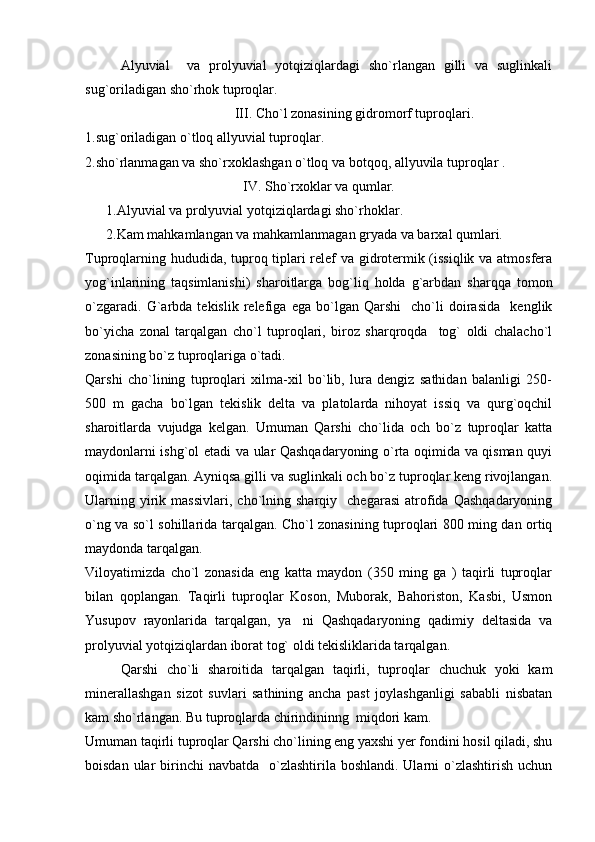 Alyuvial     va   prolyuvial   yotqiziqlardagi   sho`rlangan   gilli   va   suglinkali
sug`oriladigan sho`rhok tuproqlar.
III.  C ho`l zonasining gidromorf tuproqlari.
1. sug`oriladigan o`tloq allyuvial tuproqlar.
2.sho`rlanmagan va sho`rxoklashgan o`tloq va botqoq, allyuvila tuproqlar .
IV. S ho`rxoklar va qumlar.
      1. Alyuvial va prolyuvial yotqiziqlardagi sho`rhoklar.
      2. Kam mahkamlangan va mahkamlanmagan gryada va barxal qumlari.
Tuproqlarning hududida, tuproq tiplari relef va gidrotermik (issiqlik va atmosfera
yog`inlarining   taqsimlanishi)   sharoitlarga   bog`liq   holda   g`arbdan   sharqqa   tomon
o`zgaradi.   G`arbda   tekislik   relefiga   ega   bo`lgan   Qarshi     cho`li   doirasida     kenglik
bo`yicha   zonal   tarqalgan   cho`l   tuproqlari,   biroz   sharqroqda     tog`   oldi   chalacho`l
zonasining bo`z tuproqlariga o`tadi.
Qarshi   cho`lining   tuproqlari   xilma-xil   bo`lib,   lura   dengiz   sathidan   balanligi   250-
500   m   gacha   bo`lgan   tekislik   delta   va   platolarda   nihoyat   issiq   va   qurg`oqchil
sharoitlarda   vujudga   kelgan.   Umuman   Qarshi   cho`lida   och   bo`z   tuproqlar   katta
maydonlarni ishg`ol etadi va ular Qashqadaryoning o`rta oqimida va qisman quyi
oqimida tarqalgan. Ayniqsa gilli va suglinkali och bo`z tuproqlar keng rivojlangan.
Ularning   yirik   massivlari,   cho`lning  sharqiy     chegarasi   atrofida  Qashqadaryoning
o`ng va so`l sohillarida tarqalgan. Cho`l zonasining tuproqlari 800 ming dan ortiq
maydonda tarqalgan. 
Viloyatimizda   cho`l   zonasida   eng   katta   maydon   (350   ming   ga   )   taqirli   tuproqlar
bilan   qoplangan.   Taqirli   tuproqlar   Koson,   Muborak,   Bahoriston,   Kasbi,   Usmon
Yusupov   rayonlarida   tarqalgan,   ya ni   Qashqadaryoning   qadimiy   deltasida   va
prolyuvial yotqiziqlardan iborat tog` oldi tekisliklarida tarqalgan.
Qarshi   cho`li   sharoitida   tarqalgan   taqirli,   tuproqlar   chuchuk   yoki   kam
minerallashgan   sizot   suvlari   sathining   ancha   past   joylashganligi   sababli   nisbatan
kam sho`rlangan. Bu tuproqlarda chirindininng  miqdori kam. 
Umuman taqirli tuproqlar Qarshi cho`lining eng yaxshi yer fondini hosil qiladi, shu
boisdan ular  birinchi  navbatda   o`zlashtirila boshlandi. Ularni  o`zlashtirish  uchun 