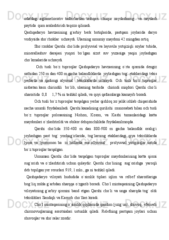 odatdagi   aglomeliorativ   tadbirlardan   tashqari   chuqur   xaydashning     va   xaydash
paytida  qum aralashtirish taqozo qilinadi.
Qashqadaryo   havzasining   g`arbiy   berk   botiqlarida,   pastqam   joylarida   daryo
vodiysida sho`rhoklar  uchraydi. Ularning umumiy maydoni 42 mingdan ortiq
Sho`rxoklar  Qarshi   cho`lida  prolyuvial   va  layuvila  yotqiziqli   soylar  tubida,
minerallashuv   darajasi   yuqori   bo`lgan   sizot   suv   yuzasiga   yaqin   joylashgan
cho`kmalarida uchraydi.
  Och   tusli   bo`z   tuproqlar   Qashqadaryo   havzasining   o`rta   qismida   dengiz
sathidan 250 m dan 400 m gacha balandliklarda  joylashgan tog` etaklaridagi tekis
yerlarda   va   qadimgi   alyuvial     tekisliklarda   uchraydi.   Och   tusli   bo`z   tuproqlar
nisbatan   kam   chirindili     bo`lib,   ularning   taribida     chirindi   miqdori   Qarshi   cho`li
sharoitida  0,8   1,7 % ni tashkil qiladi, va quyi qatlamlarga kamayib boradi.
Och tusli bo`z tuproqlar tarqalgan yerlar qishloq xo`jalik ishlab chiqarishida
nacha unumli foydalaniladi. Qarshi kanalining qurilishi  munosabati bilan och tusli
bo`z   tuproqlar   polosasining   Nishon,   Koson,   va   Kasbi   tumanlaridagi   katta
maydonlari o`zlashtirildi va obikor dehqonchilikda foydalanilmoqda.
Qarshi   cho`lida   350-400   m   dan   800-900   m   gacha   balandlik   oralig`i
joylashgan   past   tog`   yonbag`irlarida,   tog`larning   etaklaridagi   qiya   tekisliklarda
lyoss   va   lyossimon   ba zi   hollarda   esa   allyuvial   prolyuvial   yotqiziqlar   ustida	
 
bo`z tuproqlar tarqalgan.
Umuman   Qarshi   cho`lida   tarqalgan   tuproqlar   maydonlarining   katta   qismi
sug`orish  va o`zlashtirish uchun qulaydir. Qarshi  cho`lining   sug`orishga    yaroqli
deb topilgan yer resurlari 919, 1 mln , ga ni tashkil qiladi.
  Qashqadaryo   viloyati   hududida   o`simlik   tiplari   iqlim   va   relbef   sharoitlariga
bog`liq xolda g`arbdan sharqqa o`zgarib boradi. Cho`l mintaqasining Qashqadaryo
viloyatining   g`arbiy   qismini   band   etgan   Qarshi   cho`li   va   unga   sharqda   tog`   oldi
tekisliklari Sandiqli va Karnob cho`llari kiradi.
C h o`l mintaqasining o`simlik qoplamida qandim (juzg`un), shuvoq, efemerli
chirmovuqlarning   assotsialari   ustunlik   qiladi.   Relefning   pastqam   joylari   uchun
shuvoqlar va sho`ralar xosdir. 