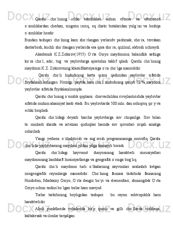 Qarshi   cho`lining   ichki   tekisliklari   uchun   efemer   va   efemeriod
o`simliklardan   cherkaz,   singerin   isiriq,   oq   chatir   butalaridan   yulg`un   va   boshqa
o`simliklar hosdir.
Bundan   tashqari   cho`lning   kam   sho`rlangan   yerlaridv   pashmak,   sho`ra,   tereskan
dastarbosh, kuchli sho`rlangan yerlarida esa qora sho`ra, qizilmil, akbosh uchraydi.
Akademik   K.Z.Zokirov(1955)   O`rta   Osiyo   maydonsini   balandlik   sathiga
ko`ra   cho`l,   adir,   tog`   va   yaylovlarga   ajratishni   taklif   qiladi.   Qarshi   cho`lining
maydonsi K.Z. Zokirovning klassifikatsiyasiga o`ra cho`lga mansubdir.
  Qarshi   cho`li   hududining   katta   qismi   qadimdan   yaylovlar   sifatida
foydalanib kelingan. Hozirgi   paytda ham cho`l xududining qariyb 70 % maydoni
yaylovlar sifatida foydalanilmoqda.
Qarshi cho`lining o`simlik qoplami  chorvachilikni rivojlantirishda yaylovlar
sifatida muhim ahamiyat kasb etadi. Bu yaylovlarda 500 mln. dan oshiqroq qo`y va
echki boqiladi.
  Qarshi   cho`lidagi   deyarli   barcha   yaylovlarga   suv   chiqarilga.   Suv   bilan
ta minlash   shaxta   va   artezian   quduqlari   hamda   suv   quvurlari   orqali   amalga
oshiriladi.
Yangi   yerlarni   o`zlashtirish   va   sug`orish   programmasiga   muvofiq   Qarshi
cho`lida yaylovlarning maydoni yildan yilga kamayib boradi. 
Qarshi   cho`lidagi   hayvonot   dunyosining   harakterli   xususiyatlari
maydonsining landshaft hususiyatlariga va geografik o`rniga bog`liq.
Qarshi   cho`li   maydonsi   turli   o`lkalarning   xayvonlari   aralashib   ketgan
zoogeografik   rayonlarga   mansubdir.   Cho`lning   faunasi   tarkibida   faunaning
Hindiston,   Markaziy   Osiyo,   O`rta   dengiz   bo`yi   va   elementlari,   shuningdek   O`rta
Osiyo uchun endim bo`lgan turlar ham mavjud.
Turlar   tarkibining   boyligidan   tashqari     bu   rayon   subtropiklik   ham
harakterlidir.
Aholi   punktlarida   vohalarida   ko`p   qumli   va   gilli   cho`llarda   toshbaqa,
kaltakesak va ilonlar tarqalgan. 