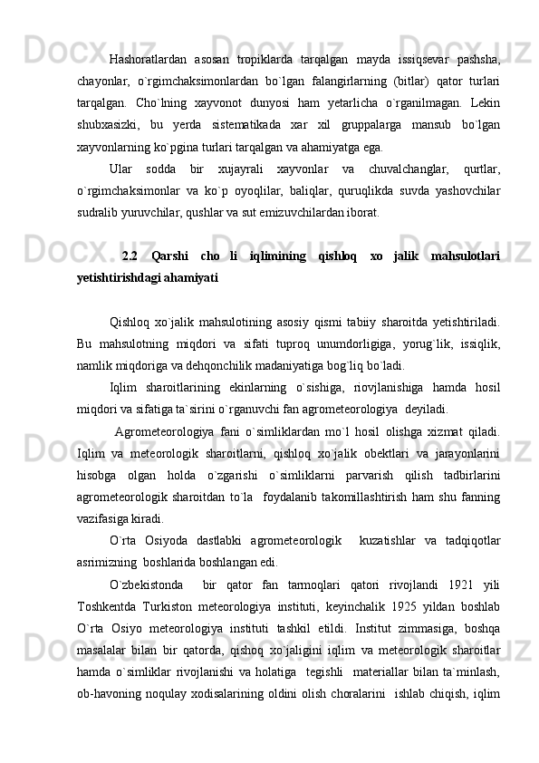 Hashoratlardan   asosan   tropiklarda   tarqalgan   mayda   issiqsevar   pashsha,
chayonlar,   o`rgimchaksimonlardan   bo`lgan   falangirlarning   (bitlar)   qator   turlari
tarqalgan.   Cho`lning   xayvonot   dunyosi   ham   yetarlicha   o`rganilmagan.   Lekin
shubxasizki,   bu   yerda   sistematikada   xar   xil   gruppalarga   mansub   bo`lgan
xayvonlarning ko`pgina turlari tarqalgan va ahamiyatga ega.
Ular   sodda   bir   xujayrali   xayvonlar   va   chuvalchanglar,   qurtlar,
o`rgimchaksimonlar   va   ko`p   oyoqlilar,   baliqlar,   quruqlikda   suvda   yashovchilar
sudralib yuruvchilar, qushlar va sut emizuvchilardan iborat.
  2.2   Qarshi   cho li   iqlimining   qishloq   xo jalik   mahsulotlari 
yetishtirishdagi ahamiyati
Qishloq   xo`jalik   mahsulotining   asosiy   qismi   tabiiy   sharoitda   yetishtiriladi.
Bu   mahsulotning   miqdori   va   sifati   tuproq   unumdorligiga,   yorug`lik,   issiqlik,
namlik miqdoriga va dehqonchilik madaniyatiga bog`liq bo`ladi.
Iqlim   sharoitlarining   ekinlarning   o`sishiga,   riovjlanishiga   hamda   hosil
miqdori va sifatiga ta`sirini o`rganuvchi fan agrometeorologiya  deyiladi.
  Agrometeorologiya   fani   o`simliklardan   mo`l   hosil   olishga   xizmat   qiladi.
Iqlim   va   meteorologik   sharoitlarni,   qishloq   xo`jalik   obektlari   va   jarayonlarini
hisobga   olgan   holda   o`zgarishi   o`simliklarni   parvarish   qilish   tadbirlarini
agrometeorologik   sharoitdan   to`la     foydalanib   takomillashtirish   ham   shu   fanning
vazifasiga kiradi.
O`rta   Osiyoda   dastlabki   agrometeorologik     kuzatishlar   va   tadqiqotlar
asrimizning  boshlarida boshlangan edi.
O`zbekistonda     bir   qator   fan   tarmoqlari   qatori   rivojlandi   1921   yili
Toshkentda   Turkiston   meteorologiya   instituti,   keyinchalik   1925   yildan   boshlab
O`rta   Osiyo   meteorologiya   instituti   tashkil   etildi.   Institut   zimmasiga,   boshqa
masalalar   bilan   bir   qatorda,   qishoq   xo`jaligini   iqlim   va   meteorologik   sharoitlar
hamda   o`simliklar   rivojlanishi   va   holatiga     tegishli     materiallar   bilan   ta`minlash,
ob-havoning noqulay  xodisalarining  oldini  olish  choralarini    ishlab  chiqish, iqlim 