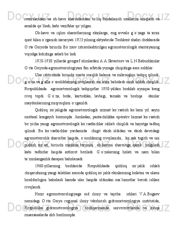 resurslaridan   va   ob-havo   sharoitlaridan   to`liq   foydalanish   usullarini   aniqlash   va
amalda qo`llash, kabi vazifalar qo`yilgan. 
Ob-havo   va   iqlim   sharoitlarining   ekinlarga,   eng   avvalo   g`o`zaga   ta`sirini
qunt bilan o`rganish zaruriyati 1923 yilning oktyabrida Toshkent shahri chekkasida
O`rta Osiyoda birinchi Bo`zsuv ixtisoslashtirilgan agrometeorologik stantsiyaning
vujudga kelishiga sabab bo`ladi. 
1920-1930 yillarda geograf olimlardan A.A.Skvartsov va L.N.Babushkinlar
O`rta Osiyoda agrometeorologiyani fan sifatida yuzaga chiqishiga asos soldilar.
Ular ishtirokida birinchi marta issiqlik balansi va mikroiqlim tadqiq qilindi,
g`o`za va g`alla o`simliklarning rivojlanish sur`atini baholash usuli ishlab chiqildi.
Respublikada     agrometeorologik   tadqiqotlar   1950-yildan   boshlab   ayniqsa   keng
rivoj   topdi.   G`o`za,   beda,   kartoshka,   lavlagi,   tamaki   va   boshqa     ekinlar
maydonlarining miqroiqlimi o`rganildi.
Qishloq   xo`jaligida   agrometeorologik   xizmat   ko`rsatish   ko`lami   yil   sayin
muttasil   kengayib   bormoqda.   Jumladan,   paxtachilikka   operativ   hizmat   ko`rsatish
bo`yicha   yangi   agrometeorologik   ko`rsatkichlar   ishlab   chiqildi   va   hayotga   tadbiq
qilindi.   Bu   ko`rsatkichlar   yordamida     chigit   ekish   oldidan   va   ekish   davridagi
agrometeorolik   sharoitlar   haqida,   o`simlikning   rivojlanishi,     ko`sak   tugish   va   uni
pishish   sur`ati,   birinchi   mashina   terimini     ob-havoni   sharoitiga   qarab     belgilash
kabi   tadbirlar   haqida   axborot   beriladi.   G`o`zalarning   holati   va   nam   bilan
ta`minlanganlik darajasi baholanadi.
1960-yillarning   boshlarida   Respublikada   qishloq   xo`jalik   ishlab
chiqarishning yangi talablari asosida qishloq xo`jalik ekinlarining holatini va ularni
hosildorligini   baholash   hamda   ular   haqida   oldindan   ma`lumotlar   berish   ishlari
rivojlandi.
Hozir   agrometeorologiyaga   oid   ilmiy   va   tajriba     ishlari   V.A.Bugaev
nomidagi   O`rta   Osiyo   regional   ilmiy   tekshirish   gidrometeorologiya   institutida,
Respublika   gidrometeorologiya     boshqarmasida,   universitetlarida   va   oshqa
muassasalarda olib borilmoqda. 