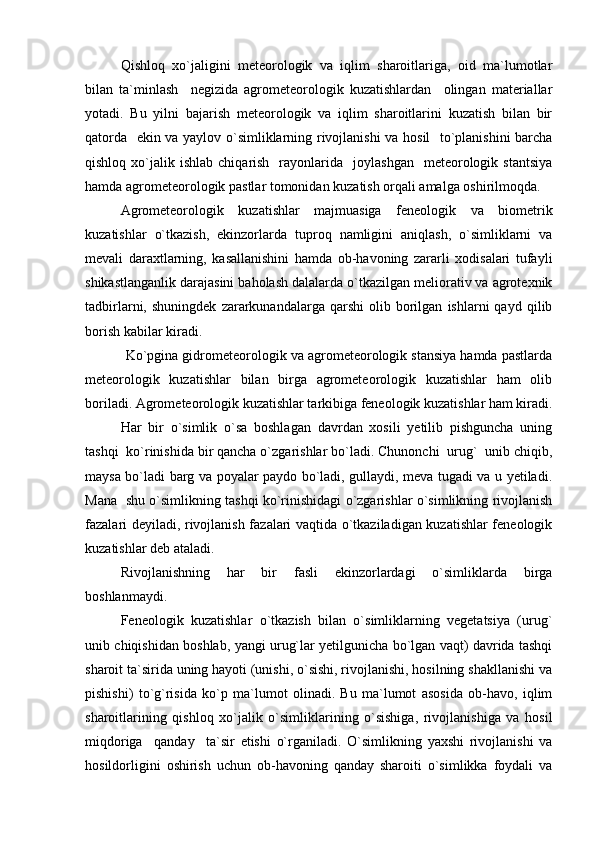 Qishloq   xo`jaligini   meteorologik   va   iqlim   sharoitlariga,   oid   ma`lumotlar
bilan   ta`minlash     negizida   agrometeorologik   kuzatishlardan     olingan   materiallar
yotadi.   Bu   yilni   bajarish   meteorologik   va   iqlim   sharoitlarini   kuzatish   bilan   bir
qatorda   ekin va yaylov o`simliklarning rivojlanishi va hosil    to`planishini barcha
qishloq  xo`jalik  ishlab  chiqarish    rayonlarida    joylashgan     meteorologik  stantsiya
hamda agrometeorologik pastlar tomonidan kuzatish orqali amalga oshirilmoqda.
Agrometeorologik   kuzatishlar   majmuasiga   feneologik   va   biometrik
kuzatishlar   o`tkazish,   ekinzorlarda   tuproq   namligini   aniqlash,   o`simliklarni   va
mevali   daraxtlarning,   kasallanishini   hamda   ob-havoning   zararli   xodisalari   tufayli
shikastlanganlik darajasini baholash dalalarda o`tkazilgan meliorativ va agrotexnik
tadbirlarni,  shuningdek   zararkunandalarga   qarshi   olib   borilgan   ishlarni   qayd   qilib
borish kabilar kiradi.
           Ko`pgina gidrometeorologik va agrometeorologik stansiya hamda pastlarda
meteorologik   kuzatishlar   bilan   birga   agrometeorologik   kuzatishlar   ham   olib
boriladi. Agrometeorologik kuzatishlar tarkibiga feneologik kuzatishlar ham kiradi.
Har   bir   o`simlik   o`sa   boshlagan   davrdan   xosili   yetilib   pishguncha   uning
tashqi  ko`rinishida bir qancha o`zgarishlar bo`ladi. Chunonchi  urug`  unib chiqib,
maysa bo`ladi barg va poyalar paydo bo`ladi, gullaydi, meva tugadi va u yetiladi.
Mana   shu o`simlikning tashqi ko`rinishidagi o`zgarishlar o`simlikning rivojlanish
fazalari deyiladi, rivojlanish fazalari vaqtida o`tkaziladigan kuzatishlar feneologik
kuzatishlar deb ataladi.
Rivojlanishning   har   bir   fasli   ekinzorlardagi   o`simliklarda   birga
boshlanmaydi.
Feneologik   kuzatishlar   o`tkazish   bilan   o`simliklarning   vegetatsiya   (urug`
unib chiqishidan boshlab, yangi urug`lar yetilgunicha bo`lgan vaqt) davrida tashqi
sharoit ta`sirida uning hayoti (unishi, o`sishi, rivojlanishi, hosilning shakllanishi va
pishishi)   to`g`risida   ko`p   ma`lumot   olinadi.   Bu   ma`lumot   asosida   ob-havo,   iqlim
sharoitlarining   qishloq   xo`jalik   o`simliklarining   o`sishiga,   rivojlanishiga   va   hosil
miqdoriga     qanday     ta`sir   etishi   o`rganiladi.   O`simlikning   yaxshi   rivojlanishi   va
hosildorligini   oshirish   uchun   ob-havoning   qanday   sharoiti   o`simlikka   foydali   va 
