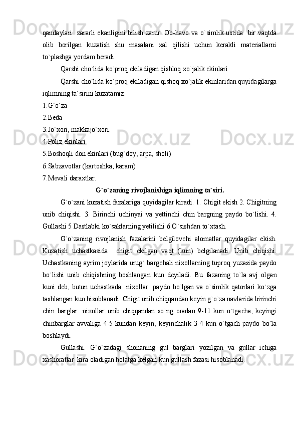 qandaylari   zararli  ekanligini bilish zarur. Ob-havo va o`simlik ustida   bir  vaqtda
olib   borilgan   kuzatish   shu   masalani   xal   qilishi   uchun   kerakli   materiallarni
to`plashga yordam beradi.
Qarshi cho`lida ko`proq ekiladigan qishloq xo`jalik ekinlari
Qarshi cho`lida ko`proq ekiladigan qishoq xo`jalik ekinlaridan quyidagilarga
iqlimning ta`sirini kuzatamiz.
1. G`o`za
2. Beda
3. Jo`xori, makkajo`xori.
4. Poliz ekinlari
5. Boshoqli don ekinlari (bug`doy, arpa, sholi)
6. Sabzavotlar (kartoshka, karam)
7. Mevali daraxtlar.
G`o`zaning rivojlanish i ga iqlimning ta`siri.
G`o`zani kuzatish fazalariga quyidagilar kiradi. 1. Chigit ekish 2. Chigitning
unib   chiqishi.   3.   Birinchi   uchinyai   va   yettinchi   chin   bargning   paydo   bo`lishi.   4.
Gullashi 5 Dastlabki ko`saklarning yetilishi 6. O `sishdan to`xtash.
G`o`zaning   rivojlanish   fazalarini   belgilovchi   alomatlar   quyidagilar   ekish.
Kuzatish   uchastkasida     chigit   ekilgan   vaqt   (kun)   belgilanadi.   Unib   chiqishi.
Uchastkaning ayrim joylarida urug` bargchali nixollarning tuproq yuzasida paydo
bo`lishi   unib   chiqishning   boshlangan   kun   deyiladi.   Bu   fazaning   to`la   avj   olgan
kuni  deb, butun uchastkada    nixollar    paydo  bo`lgan va o`simlik qatorlari  ko`zga
tashlangan kun hisoblanadi. Chigit unib chiqqandan keyin g`o`za navlarida birinchi
chin   barglar     nixollar   unib   chiqqandan   so`ng   oradan   9-11   kun   o`tgacha,   keyingi
chinbarglar   avvaliga   4-5   kundan   keyin,   keyinchalik   3-4   kun   o`tgach   paydo   bo`la
boshlaydi.
Gullashi.   G`o`zadagi   shonaning   gul   barglari   yozilgan   va   gullar   ichiga
xashoratlar  kira oladigan holatga kelgan kun gullash fazasi hisoblanadi. 