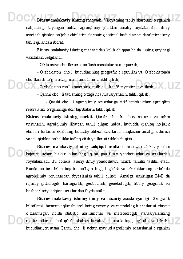       Bitiruv malakaviy ishning maqsadi . Viloyatning tabiiy sharoitini o`rganish
natijalariga   tayangan   holda,   agroiqlimiy   jihatdan   amaliy   foydalanishni   ilmiy
asoslash qishloq ho`jalik ekinlarini ekishning optimal hududlari va davrlarini ilmiy
tahlil qilishdan iborat.
Bitiruv malakaviy ishning maqsadidan kelib chiqqan holda, uning quyidagi
vazifalari  belgilandi.
-  O`rta osiy o  ch o ` l larini tasniflash masalalari ni o rganish;    
-  O`zb e kiston  ch o ` l    hududlarining g e ografik o`rganilish   va    O`zb e kistonda
ch o ` l lanish to`g`risida gi ma lumotlarni tahklil qilish;	

-  O` zbekiston cho`l zonasining aridlik        koeffitsiyenti ni tavsiflash;
-  Qarshi cho li	
  tabiatning o`ziga hos hususiyatlarini tahlil qilish ;
                      -   Qarshi   cho li   agroiqlimiy   resurslariga   tarif   berish   uchun   agroiqlim	

resurslarini o`rganishga doir tajribalarni tahlil qilish. 
Bitiruv   malakaviy   ishning   obekti.   Qarshi   cho li   tabiiy   sharoiti   va   iqlim	

unsurlarini   agroiqlimiy   jihatdan   tahlil   qilgan   holda,   hududda   qishloq   ho`jalik
ekinlari   turlarini   ekishning   hududiy   obteial   davrlarini   aniqlashni   amalga   oshirish
va uni qishloq ho`jalikka tadbiq etish yo`llarini ishlab chiqish.
Bitiruv   malakaviy   ishning   tadqiqot   usullari .   Bitiruv   malakaviy   ishni
bajarish   uchun   bir-biri   bilan   bog`liq   bo`lgan   ilmiy   yondoshuvlar   va   usullardan
foydalaniladi.   Bu   borada     asosiy   ilmiy   yondoshuvni   tizimli   tahlilni   tashkil   etadi.
Bunda   bir-biri   bilan   bog`liq   bo`lgan   tog`,   tog`oldi   va   tekisliklarning   tarkibida
agroiqlimiy   resurslardan   foydalanish   tahlil   qilindi.   Amalga   oshirilgan   BMI   da
iqlimiy   gidrologik,   kartografik,   geobotanik,   geoekologik,   tibbiy   geografik   va
boshqa ilmiy tadqiqot usullaridan foydalanildi.
Bitiruv   malakaviy   ishning   ilmiy   va   nazariy   asoslanganligi .   Geografik
bilmilarni,   hususan   iqlimshunoslikning   nazariy   va   metodologik   asoslarini   chuqur
o`zlashtirgan   holda   statistic   ma`lumotlar   va   meteorologik   stansaiyalarining
ma`lumotlarini   tahlil   qilish,   shahsiy   kuzatuvlar   asosida   tog`,   tog`   oldi   va   tekislik
hududlari, xususan  Qarshi  cho li uchun mavjud agroilimiy resurslarini  o`rganish	
 