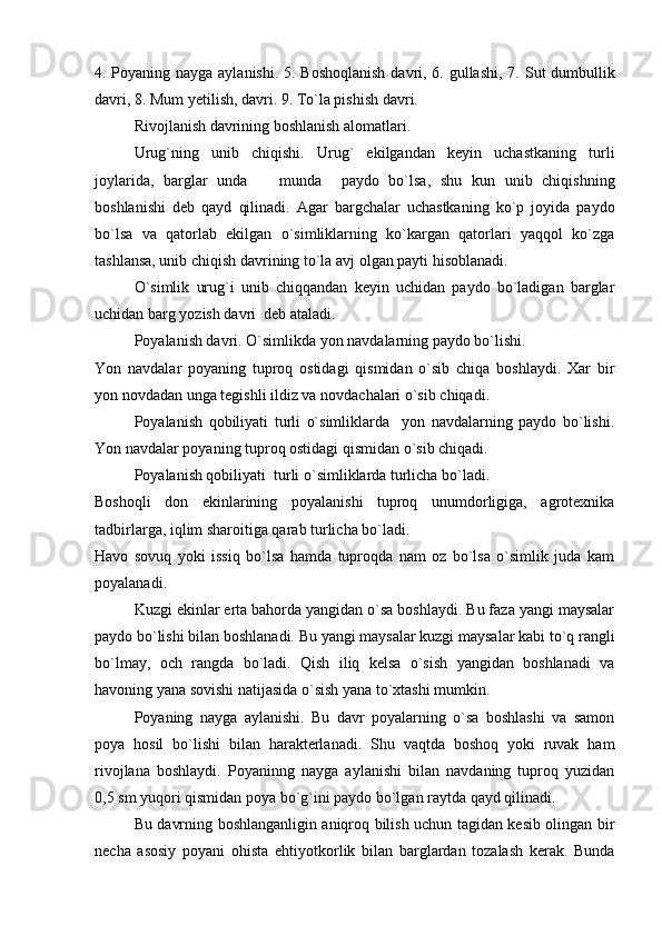 4. Poyaning nayga aylanishi. 5. Boshoqlanish  davri, 6. gullashi, 7.   S ut   d umbullik
davri, 8. Mum yetilish, davri. 9. To`la pishish davri.
Rivojlanish davrining boshlanish alomatlari.
Urug`ning   unib   chiqishi.   Urug`   ekilgandan   keyin   uchastkaning   turli
joylarida,   barglar   unda     munda     paydo   bo`lsa,   shu   kun   unib   chiqishning
boshlanishi   deb   qayd   qilinadi.   Agar   bargchalar   uchastkaning   ko`p   joyida   paydo
bo`lsa   va   qatorlab   ekilgan   o`simliklarning   ko`kargan   qatorlari   yaqqol   ko`zga
tashlansa, unib chiqish davrining to`la avj olgan payti hisoblanadi.
O`simlik   urug`i   unib   chiqqandan   keyin   uchidan   paydo   bo`ladigan   barglar
uchidan barg yozish davri  deb ataladi.
Poyalanish davri. O`simlikda yon navdalarning paydo bo`lishi.
Yon   navdalar   poyaning   tuproq   ostidagi   qismidan   o`sib   chiqa   boshlaydi.   Xar   bir
yon novdadan unga tegishli ildiz va novdachalari o`sib chiqadi.
Poyalanish   qobiliyati   turli   o`simliklarda     yon   navdalarning   paydo   bo`lishi.
Yon navdalar poyaning tuproq ostidagi qismidan o`sib chiqadi.
Poyalanish qobiliyati  turli o`simliklarda turlicha bo`ladi.
Boshoqli   don   ekinlarining   poyalanishi   tuproq   unumdorligiga,   agrotexnika
tadbirlarga, iqlim sharoitiga qarab turlicha bo`ladi.
Havo   sovuq   yoki   issiq   bo`lsa   hamda   tuproqda   nam   oz   bo`lsa   o`simlik   juda   kam
poyalanadi.
Kuzgi ekinlar erta bahorda yangidan o`sa boshlaydi. Bu faza yangi maysalar
paydo bo`lishi bilan boshlanadi. Bu yangi maysalar kuzgi maysalar kabi to`q rangli
bo`lmay,   och   rangda   bo`ladi.   Qish   iliq   kelsa   o`sish   yangidan   boshlanadi   va
havoning yana sovishi natijasida o`sish yana to`xtashi mumkin.
Poyaning   nayga   aylanishi.   Bu   davr   poyalarning   o`sa   boshlashi   va   samon
poya   hosil   bo`lishi   bilan   harakterlanadi.   Shu   vaqtda   boshoq   yoki   ruvak   ham
rivojlana   boshlaydi.   Poyaninng   nayga   aylanishi   bilan   navdaning   tuproq   yuzidan
0,5 sm yuqori qismidan poya bo`g`ini paydo bo`lgan raytda qayd qilinadi. 
Bu davrning boshlanganligin aniqroq bilish uchun tagidan kesib olingan bir
necha   asosiy   poyani   o h ista   e h tiyotkorlik   bilan   barglardan   tozalash   kerak.   Bunda 