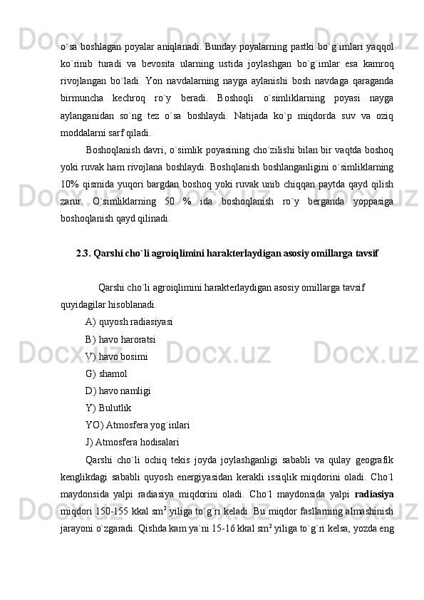 o`sa boshlagan poyalar aniqlanadi. Bunday poyalarning pastki  bo`g`imlari yaqqol
ko`rinib   turadi   va   bevosita   ularning   ustida   joylashgan   bo`g`imlar   esa   kamroq
rivojlangan   bo`ladi.   Yon   navdalarning   nayga   aylanishi   bosh   navdaga   qaraganda
birmuncha   kechroq   ro`y   beradi.   Boshoqli   o`simliklarning   poyasi   nayga
aylanganidan   so`ng   tez   o`sa   boshlaydi.   Natijada   ko`p   miqdorda   suv   va   oziq
moddalarni sarf qiladi.
Boshoqlanish davri, o`simlik poyasining cho`zilishi bilan bir vaqtda boshoq
yoki ruvak ham rivojlana boshlaydi. Boshqlanish boshlanganligini o`simliklarning
10%  qismida  yuqori  bargdan boshoq  yoki  ruvak unib chiqqan  paytda qayd qilish
zarur.   O`simliklarning   50   %   ida   boshoqlanish   ro`y   berganda   yoppasiga
boshoqlanish qayd qilinadi.
2.3. Qarshi c ho`l i   agro iqlimini harakterlaydigan asosiy omillar ga tavsif
 
               Qarshi c ho`l i   agro iqlimini harakterlaydigan asosiy omillar ga tavsif
quyidagilar hisoblanadi.
A) quyosh radia siyasi
B) havo haroratsi
V) havo bosimi 
G) shamol
D )  havo namligi
Y) Bulutlik
YO) Atmosfera yog`inlari
J )  Atmosfera hodisalari
Qarshi   cho`li   ochiq   tekis   joyda   joylashganligi   sababli   va   qulay   geografik
kenglikdagi   sababli   quyosh   energiyasidan   kerakli   issiqlik   miqdorini   oladi.   Cho`l
maydonsida   yalpi   radiasiya   miqdorini   oladi.   Cho`l   maydonsida   yalpi   radiasiya
miqdori 150-155 kkal sm 2
  yiliga to`g`ri keladi. Bu miqdor fasllarning almashinish
jarayoni o`zgaradi. Qishda kam ya`ni 15-16 kkal sm 2
 yiliga to`g`ri kelsa, yozda eng 