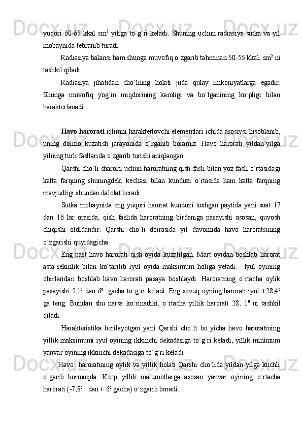 yuqori   60-65  kkal  sm 2
  yiliga  to`g`ri   keladi. Shuning  uchun radiasiya  sutka  va  yil
mobaynida tebranib turadi. 
Radiasiya balansi ham shunga muvofiq o`zgarib tahminan 50-55 kkal, sm 2
 ni
tashkil qiladi.
Radiasiya   jihatidan   cho`lning   holati   juda   qulay   imkoniyatlarga   egadir.
Shunga   muvofiq   yog`in   miqdorining   kamligi   va   bo`lganining   ko`pligi   bilan
harakterlanadi.
Havo harorati  iqlimni harakterlovchi elementlari ichida asosiysi hisoblanib,
uning   doimo   kuzatish   jarayonida   o`rganib   boramiz.   Havo   harorati   yildan-yilga
yilning turli fasllarida o`zgarib turishi aniqlangan.
Qarshi cho`li sharoiti uchun haroratning qish fasli bilan yoz fasli o`rtasidagi
katta   farqning   shuningdek,   kechasi   bilan   kunduzi   o`rtasida   ham   katta   farqning
mavjudligi shundan dalolat beradi. 
Sutka   mobaynida   eng   yuqori   harorat   kunduzi   tushgan   paytida   yani   soat   17
dan   16   lar   orasida,   qish   faslida   haroratning   birdaniga   pasayishi   asosan,   quyosh
chiqishi   oldidandir.   Qarshi   cho`li   doirasida   yil   davomida   havo   haroratsining
o`zgarishi quyidagicha 
Eng   past   havo   harorati   qish   oyida   kuzatilgan.   Mart   oyidan   boshlab   harorat
asta-sekinlik   bilan   ko`tarilib   iyul   oyida   maksimum   holiga   yetadi.     Iyul   oyining
ohirlaridan   boshlab   havo   harorati   pasaya   boshlaydi.   Haroratning   o`rtacha   oylik
pasayishi 2,1 0
  dan 6 0
   gacha to`g`ri keladi. Eng sovuq oyning harorati iyul +28,4 0
ga   teng.   Bundan   shu   narsa   ko`rinadiki,   o`rtacha   yillik   harorati   28,   1 0
  ni   tashkil
qiladi.
Harakteristika   berilayotgan   yani   Qarshi   cho`li   bo`yicha   havo   haroratining
yillik maksimumi iyul oyining ikkinchi dekadasiga to`g`ri keladi, yillik minimum
yanvar oyining ikkinchi dekadasiga to`g`ri keladi.
            Havo   haroratining  oylik va  yillik  holati  Qarshi  cho`lida yildan-yilga kuchli
o`garib   bormoqda.   Ko`p   yillik   malumotlarga   asosan   yanvar   oyining   o`rtacha
harorati (-7,8 0
   dan + 6 0
 gacha) o`zgarib boradi. 