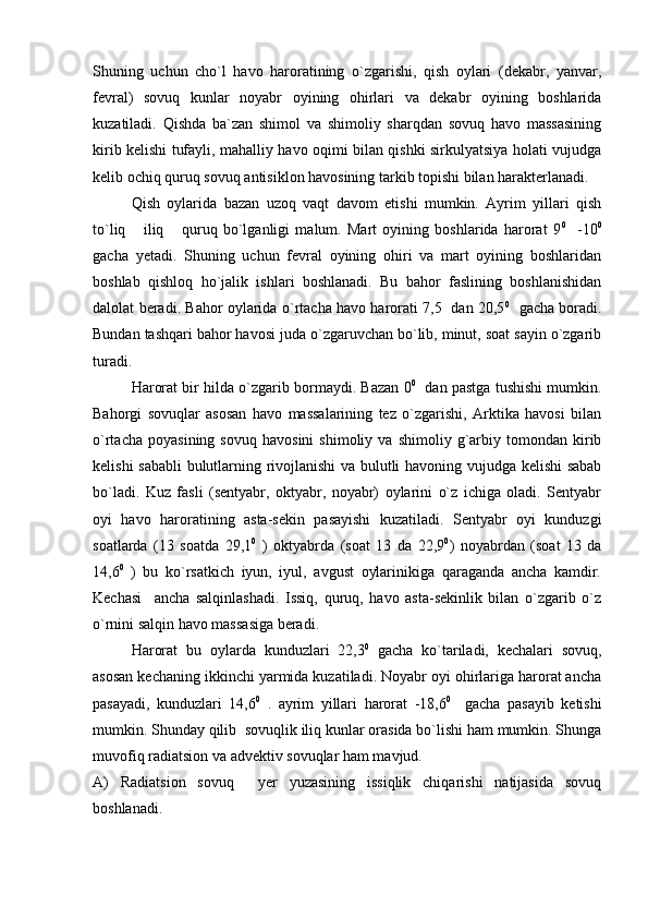 Shuning   uchun   cho`l   havo   haroratining   o`zgarishi,   qish   oylari   (dekabr,   yanvar,
fevral)   sovuq   kunlar   noyabr   oyining   ohirlari   va   dekabr   oyining   boshlarida
kuzatiladi.   Qishda   ba`zan   shimol   va   shimoliy   sharqdan   sovuq   havo   massasining
kirib kelishi tufayli, mahalliy havo oqimi bilan qishki sirkulyatsiya holati vujudga
kelib ochiq quruq sovuq antisiklon havosining tarkib topishi bilan harakterlanadi.
Qish   oylarida   bazan   uzoq   vaqt   davom   etishi   mumkin.   Ayrim   yillari   qish
to`liq   iliq   quruq   bo`lganligi   malum.   Mart   oyining   boshlarida   harorat   9  0
    -10 0
gacha   yetadi.   Shuning   uchun   fevral   oyining   ohiri   va   mart   oyining   boshlaridan
boshlab   qishloq   ho`jalik   ishlari   boshlanadi.   Bu   bahor   faslining   boshlanishidan
dalolat beradi. Bahor oylarida o`rtacha havo harorati 7,5   dan 20,5 0
   gacha boradi.
Bundan tashqari bahor havosi juda o`zgaruvchan bo`lib, minut, soat sayin o`zgarib
turadi.
Harorat bir hilda o`zgarib bormaydi. Bazan 0 0
   dan pastga tushishi mumkin.
Bahorgi   sovuqlar   asosan   havo   massalarining   tez   o`zgarishi,   Arktika   havosi   bilan
o`rtacha   poyasining   sovuq   havosini   shimoliy   va  shimoliy   g`arbiy   tomondan   kirib
kelishi sababli  bulutlarning rivojlanishi va bulutli havoning vujudga kelishi  sabab
bo`ladi.   Kuz   fasli   (sentyabr,   oktyabr,   noyabr)   oylarini   o`z   ichiga   oladi.   Sentyabr
oyi   havo   haroratining   asta-sekin   pasayishi   kuzatiladi.   Sentyabr   oyi   kunduzgi
soatlarda   (13   soatda   29,1 0
  )   oktyabrda   (soat   13   da   22,9 0
)   noyabrdan   (soat   13   da
14,6 0
  )   bu   ko`rsatkich   iyun,   iyul,   avgust   oylarinikiga   qaraganda   ancha   kamdir.
Kechasi     ancha   salqinlashadi.   Issiq,   quruq,   havo   asta-sekinlik   bilan   o`zgarib   o`z
o`rnini salqin havo massasiga beradi. 
Harorat   bu   oylarda   kunduzlari   22,3 0
  gacha   ko`tariladi,   kechalari   sovuq,
asosan kechaning ikkinchi yarmida kuzatiladi. Noyabr oyi ohirlariga harorat ancha
pasayadi,   kunduzlari   14,6 0
  .   ayrim   yillari   harorat   -18,6 0
    gacha   pasayib   ketishi
mumkin. Shunday qilib  sovuqlik iliq kunlar orasida bo`lishi ham mumkin. Shunga
muvofiq radiatsion va advektiv sovuqlar ham mavjud.
A)   Radiatsion   sovuq     yer   yuzasining   issiqlik   chiqarishi   natijasida   sovuq
boshlanadi. 