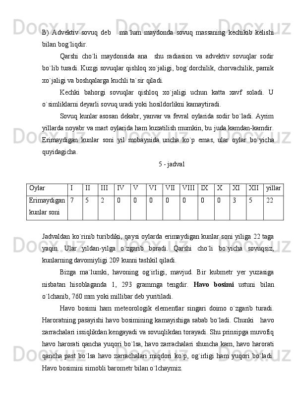 B)   Advektiv   sovuq   deb   ma ` lum   maydonda   sovuq   massaning   kechikib   kelishi
bilan bog`liqdir.
Qarshi   cho`li   maydonsida   ana     shu   radiasion   va   advektiv   sovuqlar   sodir
bo`lib turadi. Kuzgi sovuqlar qishloq xo`jaligi, bog`dorchilik, chorvachilik, parnik
xo`jaligi va boshqalarga kuchli ta`sir qiladi.
Kechki   bahorgi   sovuqlar   qishloq   xo`jaligi   uchun   katta   xavf   soladi.   U
o`simliklarni deyarli sovuq uradi yoki hosildorlikni kamaytiradi.
Sovuq kunlar asosan dekabr, yanvar va fevral oylarida sodir bo`ladi. Ayrim
yillarda noyabr va mart oylarida ham kuzatilish mumkin, bu juda kamdan-kamdir.
Erimaydigan   kunlar   soni   yil   mobaynida   uncha   ko`p   emas,   ular   oylar   bo`yich а
q uyidagicha .
                                                                   5 - jadval
Oylar I II III IV V VI VII VIII IX X XI XII yillar
Erimaydigan
kunlar soni 7 5 2 0 0 0 0 0 0 0 3 5 22
Jadvaldan ko`rinib turibdiki, qaysi oylarda erimaydigan kunlar soni yiliga 22 taga
yaqin.   Ular   yildan-yilga   o`zgarib   boradi.   Qarshi   cho`li   bo`yicha   sovuqsiz,
kunlarning davomiyligi 209 kunni tashkil qiladi.
Bizga   ma ` lumki,   havoning   og`irligi,   mavjud.   Bir   kubmetr   yer   yuzasiga
nisbatan   hisoblaganda   1,   293   grammga   tengdir.   Havo   bosimi   ustuni   bilan
o`lchanib, 760 mm yoki millibar deb yuritiladi.
Havo   bosimi   ham   meteorologik   elementlar   singari   doimo   o`zgarib   turadi.
Haroratning pasayishi havo bosimining kamayishiga sabab bo`ladi. Chunki     havo
zarrachalari issiqlikdan kengayadi va sovuqlikdan torayadi. Shu prinsipga muvofiq
havo harorati qancha yuqori bo`lsa, havo zarrachalari shuncha kam, havo harorati
qancha   past   bo`lsa   havo   zarrachalari   miqdori   ko`p,   og`irligi   ham   yuqori   bo`ladi.
Havo bosimini simobli barometr bilan o`lchaymiz. 