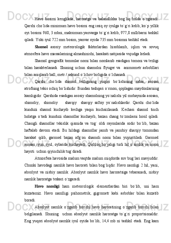 Havo   bosimi   kenglikda,   haroratga   va   balandlikka   bog`liq   holda   o`zgaradi.
Qarshi cho`lida minimum havo bosimi eng issiq oy iyulga to`g`ri kelib, ko`p yillik
oyi bosimi 960, 3 mbni, maksimum yanvarga to`g`ri kelib, 977,8 millibarni tashkil
qiladi. Yoki iyul 722 mm bosim, yanvar oyida 735 mm bosimni tashkil etadi.
S h amol   asosiy   meteorologik   faktorlardan   hisoblanib,   iqlim   va   sovuq
atmosfera havo massalarining almashinishi, harakati natijasida vujudga keladi.
S h amol geografik tomonlar nomi bilan nomlanib esadigan tomoni va tezligi
bilan   harakterlanadi.   Shuning   uchun   shamolni   flyuger   va     animometr   asbobllari
bilan aniqlanib ball, metr / sekund o`lchov birligida o`lchanadi. 
Qarshi   cho`lida   shamol   tezligining   yuqori   bo`lishining   sabai,   asosan
atrofning tekis ochiq bo`lishidir. Bundan tashqari o`rmon, qoplagan maydonlarning
kamligidir. Qarshida esadigan asosiy shamolning yo`nalishi yil mobaynida asosan,
shimoliy,     shimoliy     sharqiy     sharqiy   salbiy   yo`nalishlardir.   Qarshi   cho`lida
kunduzi   shamol   kuchayib   kechga   yaqin   kuchsizlanadi.   Kechasi   shamol   tinch
holatga   o`tadi   kunduzi   shamollar   kuchayib,   bazan   chang   to`zonlarni   hosil   qiladi.
Changli   shamollar   tekislik   qismida   va   tog`   oldi   rayonlarida   sodir   bo`lib,   bazan
haftalab   davom   etadi.   Bu   hildagi   shamollar   janub   va   janubiy   sharqiy   tomondan
harakat   qilib,   garmsel   bazan   afg`on   shamoli   nomi   bilan   yuyuritiladi.   Garmsel
asosan iyun, iyul, oylarida kuchayadi. Qishloq ho`jaligi turli hil o`simlik va inson
hayoti  uchun qiyinchilik tug`diradi.
Atmosfera havosida malum vaqtda malum miqdorda suv bug`lari mavjuddir.
Chunki havodagi namlik havo harorati bilan bog`liqdir. Havo namligi 2 hil, yani,
absolyut   va   nisbiy   namlik.   Absolyut   namlik   havo   haroratsiga   tebaranadi,   nisbiy
namlik haroratga teskari o`zgaradi.
Havo   namligi   ham   meteorologik   elementlardan   biri   bo`lib,   uni   ham
kuzatamiz.   Havo   namlligi   psihometrik,   gigrometr   kabi   asboblar   bilan   kuzatib
boradi.
Absolyut   namlik   o`zgarib   borishi   havo   haroratining   o`zgarib   borishi   bilan
belgilanadi.   Shuning     uchun   absolyut   namlik   haroratga   to`g`ri   proportsionaldir.
Eng  yuqori   absolyut   namlik iyul   oyida  bo`lib, 14,4  mb  ni  tashkil  etadi.  Eng  kam 