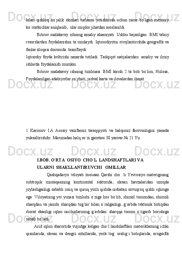 bilan   qishloq   ho`jalik   ekinlari   turlarini   yetishtirish   uchun   zarur   bo`lgan   mezoniy
ko`rsatkichlar aniqlanib,  ular miqdor jihatdan asoslanildi.
Bitiruv  malakaviy   ishning   amaliy  ahamiyati.   U shbu   bajarilgan     BMI   tabiiy
resurslardan foydalanishni ta`minlaydi. Iqtosodiyotni rivojlantirishda geografik va
fanlar aloqasi doirasi da   tasniflaydi.
Iqtisodiy foyda keltirishi  nazarda tutiladi.   Tadqiqot  natijalaridan   amaliy va ilmiy
ishlarda foydalanish mumkin.
Bitiruv   malakaviy   ishning   tuzilmasi.   BMI   kirish   2   ta   bob   bo`lim,   Hulosa,
Foydalanilgan adabiyotlar ro`yhati, jadval karta va ilovalardan iborat.
1   Karimov   I.A   Asosiy   vazifamiz   taraqqiyoti   va   halqimiz   farovonligini   yanada
yuksaltirishdir. Maruzadan halq so`zi gazetasi 30 yanvar № 21 Yu.
I.BOB. O`RTA  OSIYO  C H O` L   LANDSHAFTLARI VA
ULARNI  SHAKLLANTIRUVCHI   OMILLAR
                          Qashqadaryo   viloyati   xususan   Qarshi   cho li   Yevrosiyo   materigining
subtropik   mintaqasining   kontinental   sektorida,   okean   havzalaridan   uzoqda
joylashganligi sababli issiq va quruq yozli qishda nisbatan sovuqroq qishli iqlimga
ega. Viloyatning yer yuzasi  tuzilishi  o`ziga hos bo`lib, shimol tomondan, shimoli
sharqdan   va   janubi   sharqdan   tog`lar   bilan   o`ralganligi,   g`arbda   tektonik   botiqdan
iborat   ekanligi   iqlim   unchurlarining   g`arbdan sharqqa   tomon   o`zgarib   borishiga	

sabab bo`ladi.
Arid iqlim  sharoitida vujudga kelgan cho`l  landshaftlari  materiklarning ichki
qismlarida,   okean   va   dengiz   sohillarida,   yirik   tog`   oralig`i   botiqlarida,   orografik 
