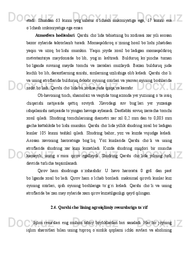 etadi.   Shundan   63   kunni   yog`inlarni   o`lchash   imkoniyatiga   ega,   17   kunni   esa
o`lchash imkoniyatiga ega emas. 
            Atmosfera hodisalari .   Qarshi cho`lida tabiatning bu xodisasi xar yili asosan
baxor   oylarida   takrorlanib   turadi.   Momaqaldiroq   o`zining   hosil   bo`lishi   jihatidan
yaqin   va   uzoq   bo`lishi   mumkin.   Yaqin   joyda   xosil   bo`ladigan   momaqaldiroq
metestantsiya   maydonsida   bo`lib,   yog`in   keltiradi.   Bulduruq   ko`pincha   tuman
bo`lganda   suvning   mayda   tomchi   va   zarralari   muzlaydi.   Bazan   bulduruq   juda
kuchli bo`lib, daraxtlarning sinishi, simlarning uzilishiga olib keladi. Qarshi cho`li
va uning atroflarida bulduruq dekabr oyining oxirlari va yanvar oyining boshlarida
sodir bo`ladi. Qarshi cho`lida bu xodisa juda qisqa va kamdir.
Ob-havoning tinch, shamolsiz va vaqtida tong azonda yer yuzining o`ta issiq
chiqarishi   natijasida   qattiq   soviydi.   Xavodagi   suv   bug`lari   yer   yuzasiga
ishqalanishi natijasida to`yingan havoga aylanadi. Dastlabki sovuq zarracha tomchi
xosil   qiladi.   Shudring   tomchilarining   diametri   xar   xil   0,2   mm   dan   to   0,003   mm
gacha kattalikda bo`lishi mumkin. Qarshi cho`lida yillik shudring xosil bo`ladigan
kunlar   105   kunni   tashkil   qiladi.   Shudring   bahor,   yoz   va   kuzda   vujudga   keladi.
Asosan   xavoning   haroratsiga   bog`liq.   Yoz   kunlarida   Qarshi   cho`li   va   uning
atroflarida   shudring   xar   kuni   kuzatiladi.   Kuzda   shudring   miqdori   bir   muncha
kamayib,   uning   o`rnini   qirov   egallaydi.   Shudring   Qarshi   cho`lida   yilning   turli
davrida turlicha taqsimlanadi.
Qirov   ham   shudringa   o`xshashdir.   U   havo   haroratsi   0   grd.   dan   past
bo`lganda xosil bo`ladi. Qirov ham o`lchab boriladi. maksimal  qirovli kunlar kuz
oyining   oxirlari,   qish   oyining   boshlariga   to`g`ri   keladi.   Qarshi   cho`li   va   uning
atroflarida ba ` zan may oylarida xam qirov kuzatilganligi qayd qilingan.
              
2. 4 . Qarshi cho`lining agroiqlimiy resurslariga ta`rif
        Iqlim   resurslari   eng   muhim   tabiiy   boyliklardan   biri   sanaladi.   Har   bir   joyning
iqlim   sharoitlari   bilan   uning   tuproq   o`simlik   qoplami   ichki   suvlari   va   aholining 